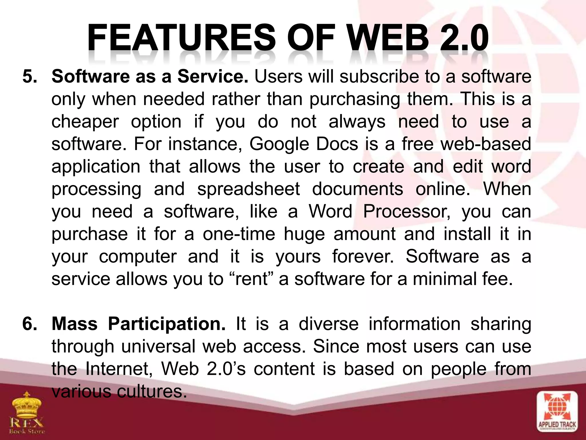5. Software as a Service. Users will subscribe to a software
only when needed rather than purchasing them. This is a
cheaper option if you do not always need to use a
software. For instance, Google Docs is a free web-based
application that allows the user to create and edit word
processing and spreadsheet documents online. When
you need a software, like a Word Processor, you can
purchase it for a one-time huge amount and install it in
your computer and it is yours forever. Software as a
service allows you to “rent” a software for a minimal fee.
6. Mass Participation. It is a diverse information sharing
through universal web access. Since most users can use
the Internet, Web 2.0’s content is based on people from
various cultures.
 