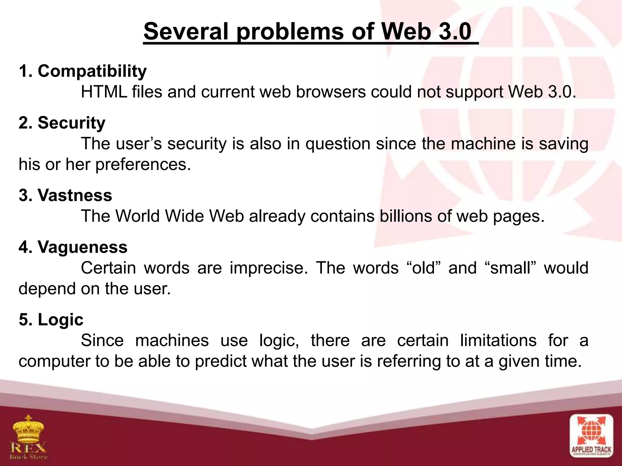 Several problems of Web 3.0
1. Compatibility
HTML files and current web browsers could not support Web 3.0.
2. Security
The user’s security is also in question since the machine is saving
his or her preferences.
3. Vastness
The World Wide Web already contains billions of web pages.
4. Vagueness
Certain words are imprecise. The words “old” and “small” would
depend on the user.
5. Logic
Since machines use logic, there are certain limitations for a
computer to be able to predict what the user is referring to at a given time.
 