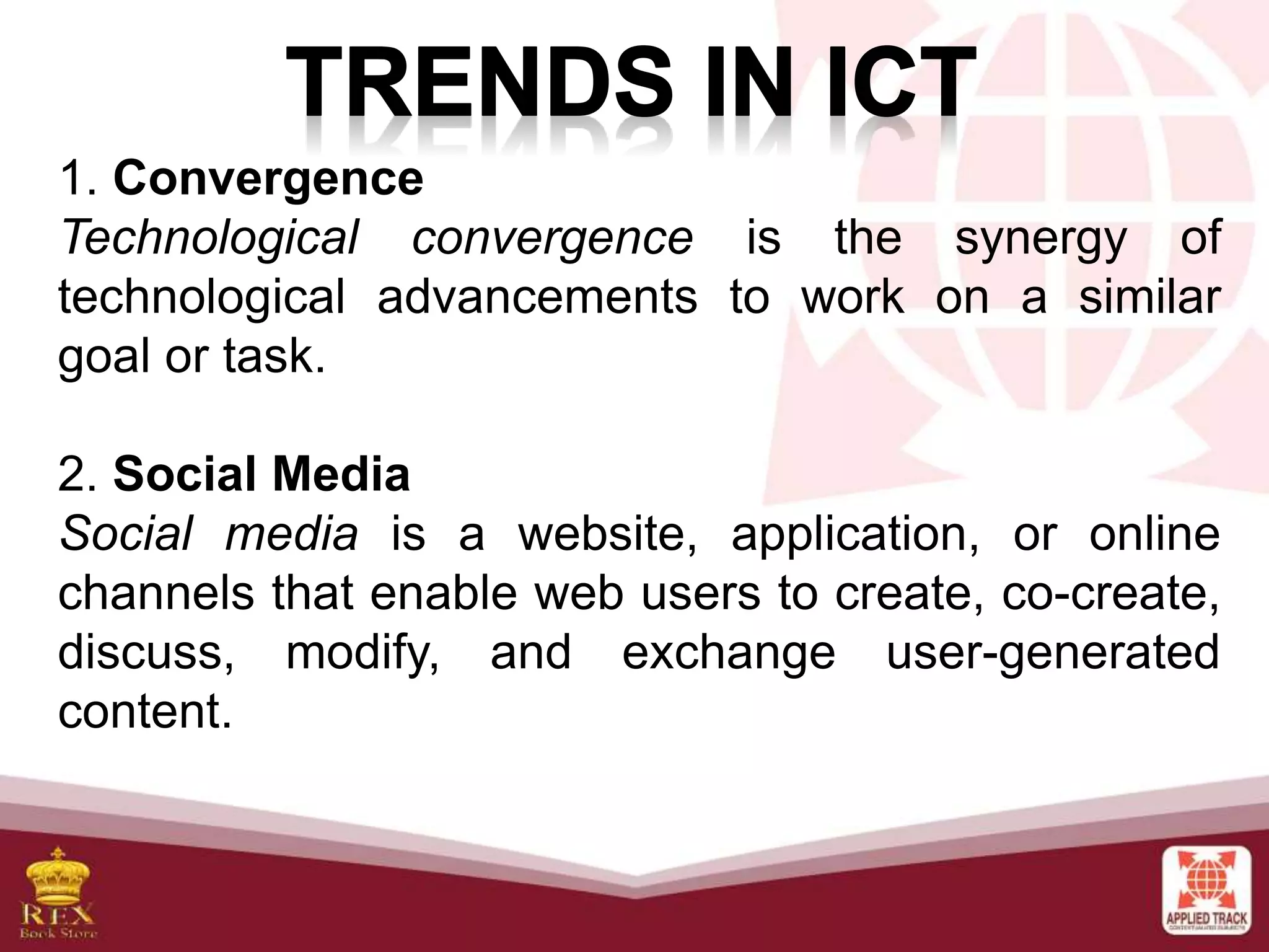 1. Convergence
Technological convergence is the synergy of
technological advancements to work on a similar
goal or task.
2. Social Media
Social media is a website, application, or online
channels that enable web users to create, co-create,
discuss, modify, and exchange user-generated
content.
 