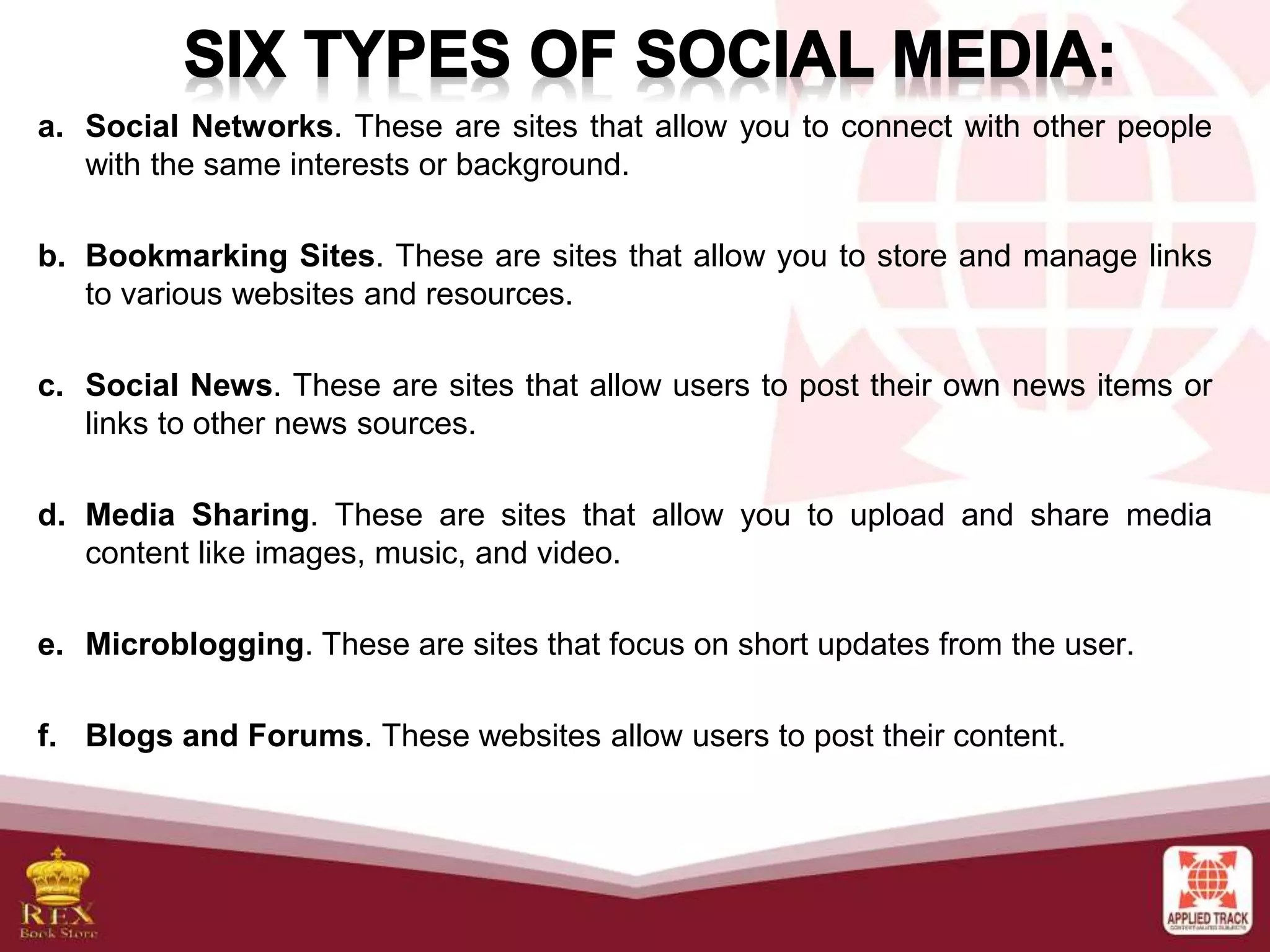 a. Social Networks. These are sites that allow you to connect with other people
with the same interests or background.
b. Bookmarking Sites. These are sites that allow you to store and manage links
to various websites and resources.
c. Social News. These are sites that allow users to post their own news items or
links to other news sources.
d. Media Sharing. These are sites that allow you to upload and share media
content like images, music, and video.
e. Microblogging. These are sites that focus on short updates from the user.
f. Blogs and Forums. These websites allow users to post their content.
 