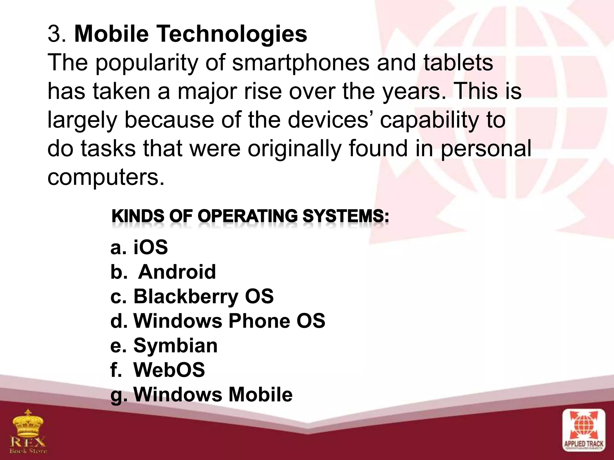 3. Mobile Technologies
The popularity of smartphones and tablets
has taken a major rise over the years. This is
largely because of the devices’ capability to
do tasks that were originally found in personal
computers.
a. iOS
b. Android
c. Blackberry OS
d. Windows Phone OS
e. Symbian
f. WebOS
g. Windows Mobile
 