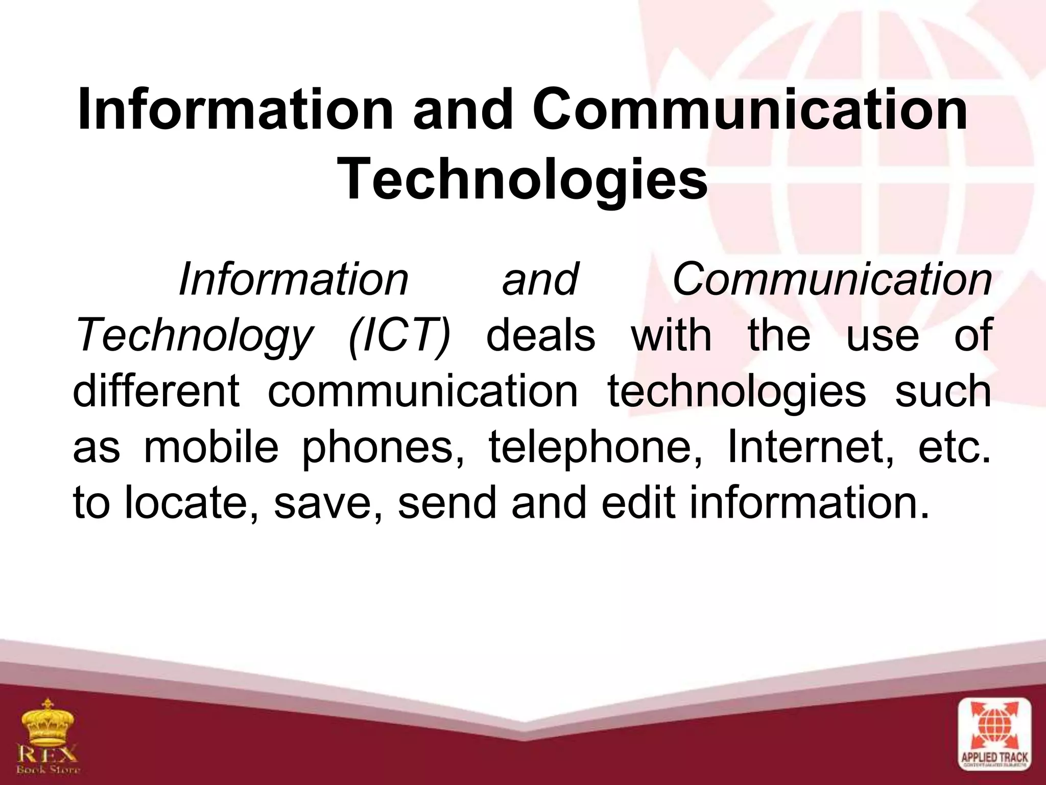 Information and Communication
Technologies
Information and Communication
Technology (ICT) deals with the use of
different communication technologies such
as mobile phones, telephone, Internet, etc.
to locate, save, send and edit information.
 