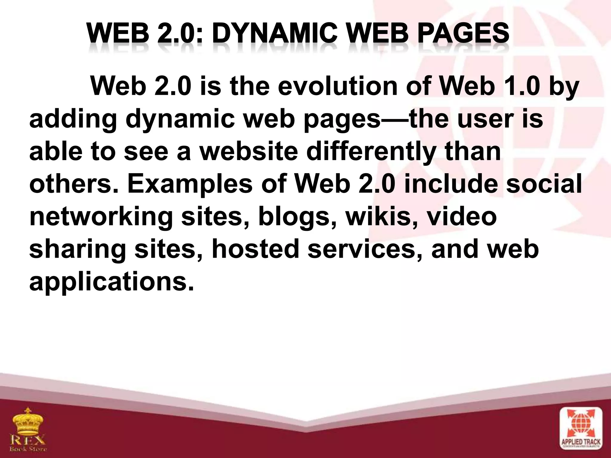Web 2.0 is the evolution of Web 1.0 by
adding dynamic web pages—the user is
able to see a website differently than
others. Examples of Web 2.0 include social
networking sites, blogs, wikis, video
sharing sites, hosted services, and web
applications.
 