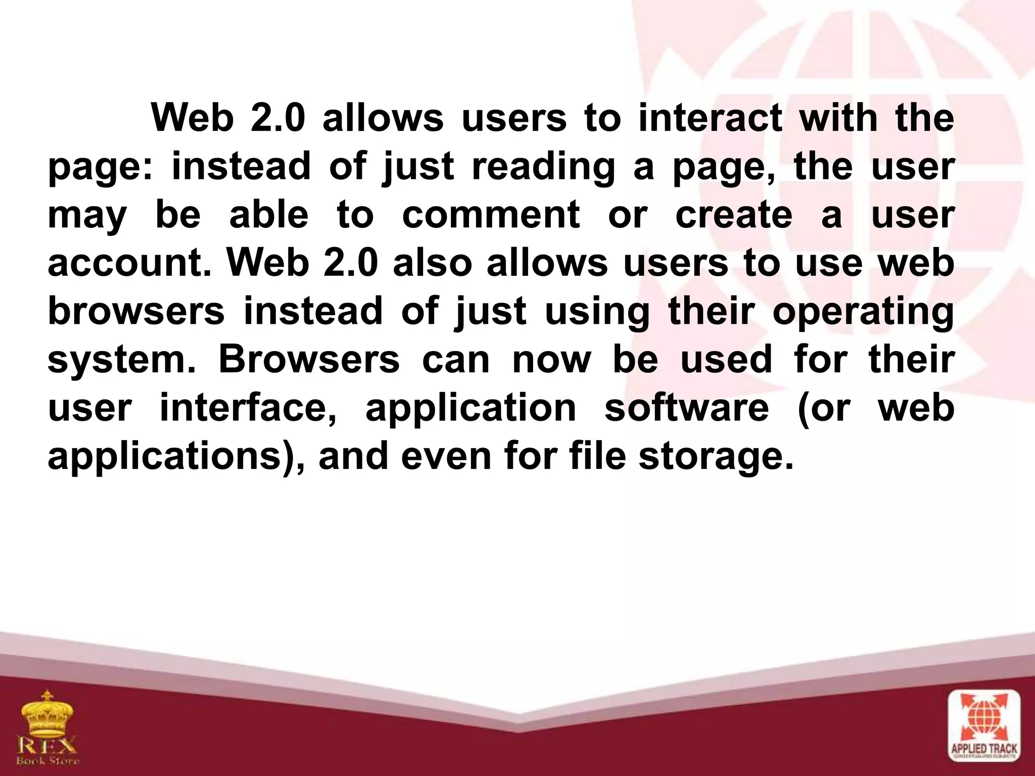 Web 2.0 allows users to interact with the
page: instead of just reading a page, the user
may be able to comment or create a user
account. Web 2.0 also allows users to use web
browsers instead of just using their operating
system. Browsers can now be used for their
user interface, application software (or web
applications), and even for file storage.
 