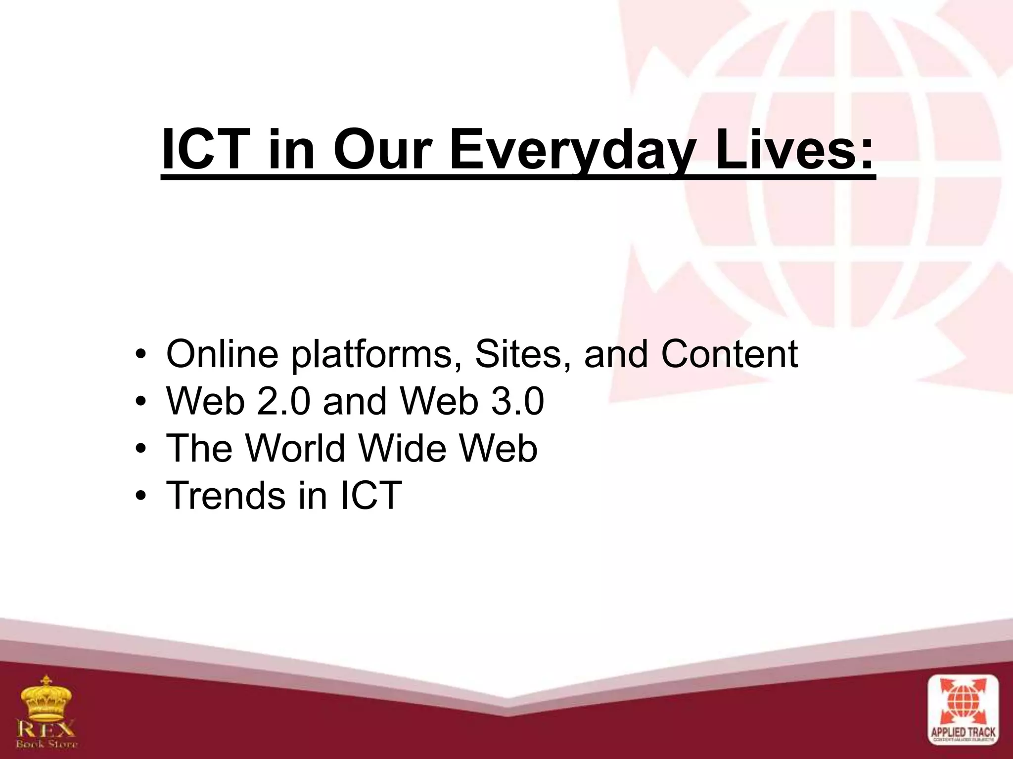 ICT in Our Everyday Lives:
• Online platforms, Sites, and Content
• Web 2.0 and Web 3.0
• The World Wide Web
• Trends in ICT
 