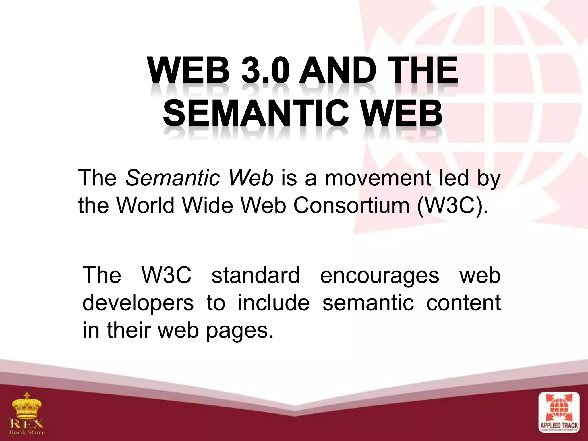 The Semantic Web is a movement led by
the World Wide Web Consortium (W3C).
The W3C standard encourages web
developers to include semantic content
in their web pages.
 