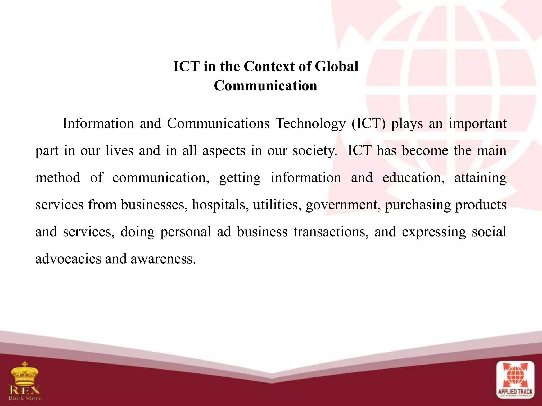 ICT in the Context of Global
Communication
Information and Communications Technology (ICT) plays an important
part in our lives and in all aspects in our society. ICT has become the main
method of communication, getting information and education, attaining
services from businesses, hospitals, utilities, government, purchasing products
and services, doing personal ad business transactions, and expressing social
advocacies and awareness.
 