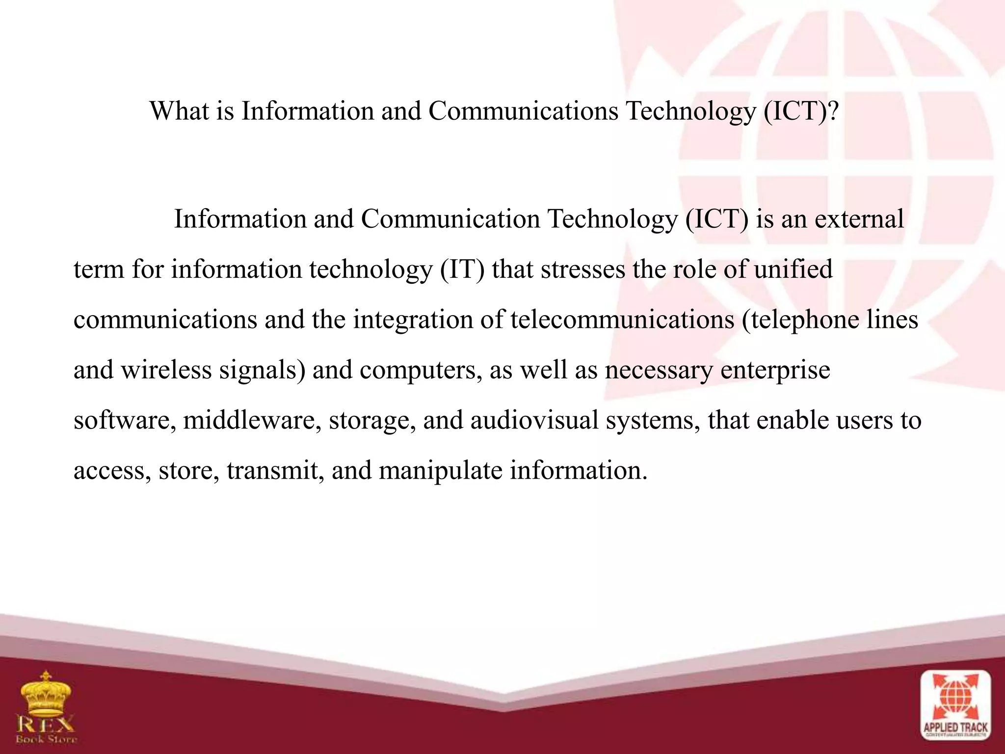 What is Information and Communications Technology (ICT)?
Information and Communication Technology (ICT) is an external
term for information technology (IT) that stresses the role of unified
communications and the integration of telecommunications (telephone lines
and wireless signals) and computers, as well as necessary enterprise
software, middleware, storage, and audiovisual systems, that enable users to
access, store, transmit, and manipulate information.
 