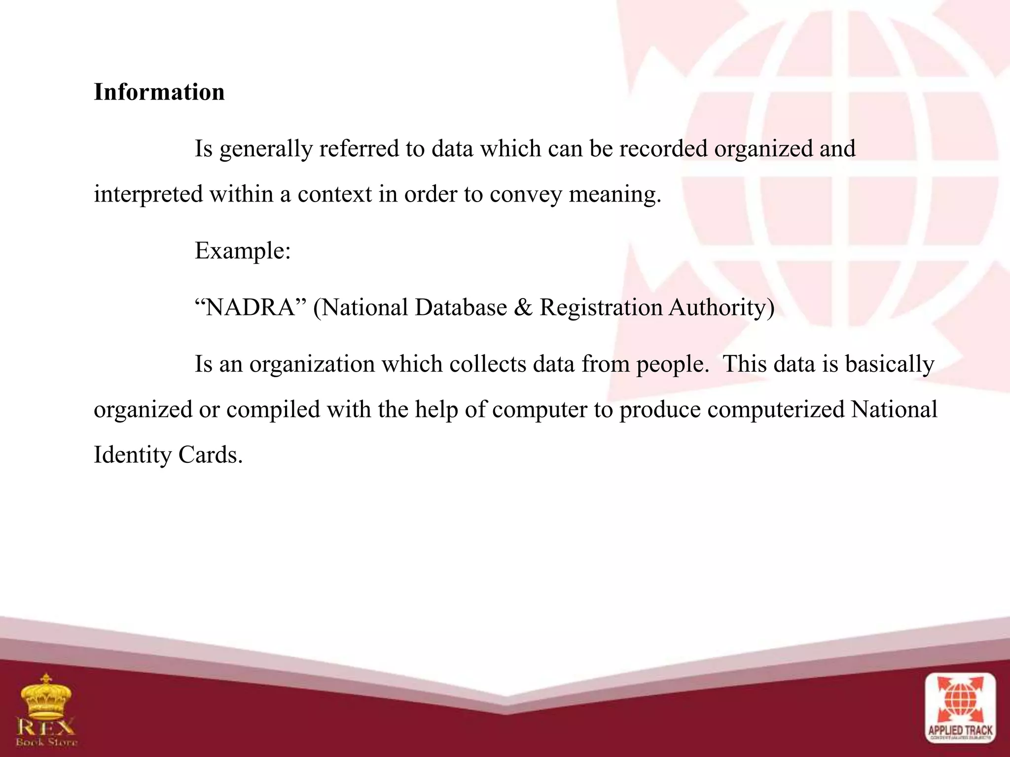 Information
Is generally referred to data which can be recorded organized and
interpreted within a context in order to convey meaning.
Example:
“NADRA” (National Database & Registration Authority)
Is an organization which collects data from people. This data is basically
organized or compiled with the help of computer to produce computerized National
Identity Cards.
 