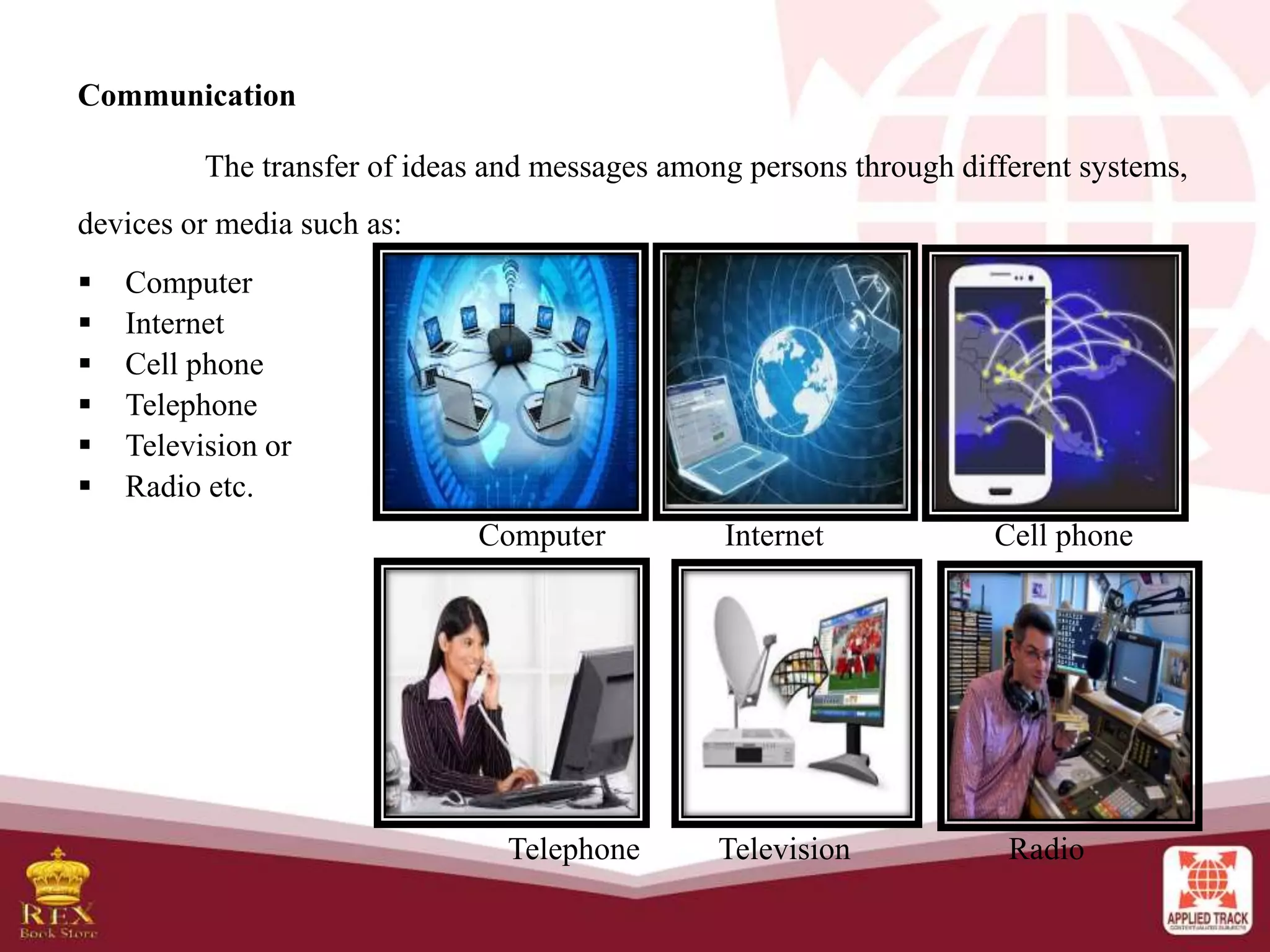 Communication
The transfer of ideas and messages among persons through different systems,
devices or media such as:
 Computer
 Internet
 Cell phone
 Telephone
 Television or
 Radio etc.
Computer Internet Cell phone
Telephone Television Radio
 