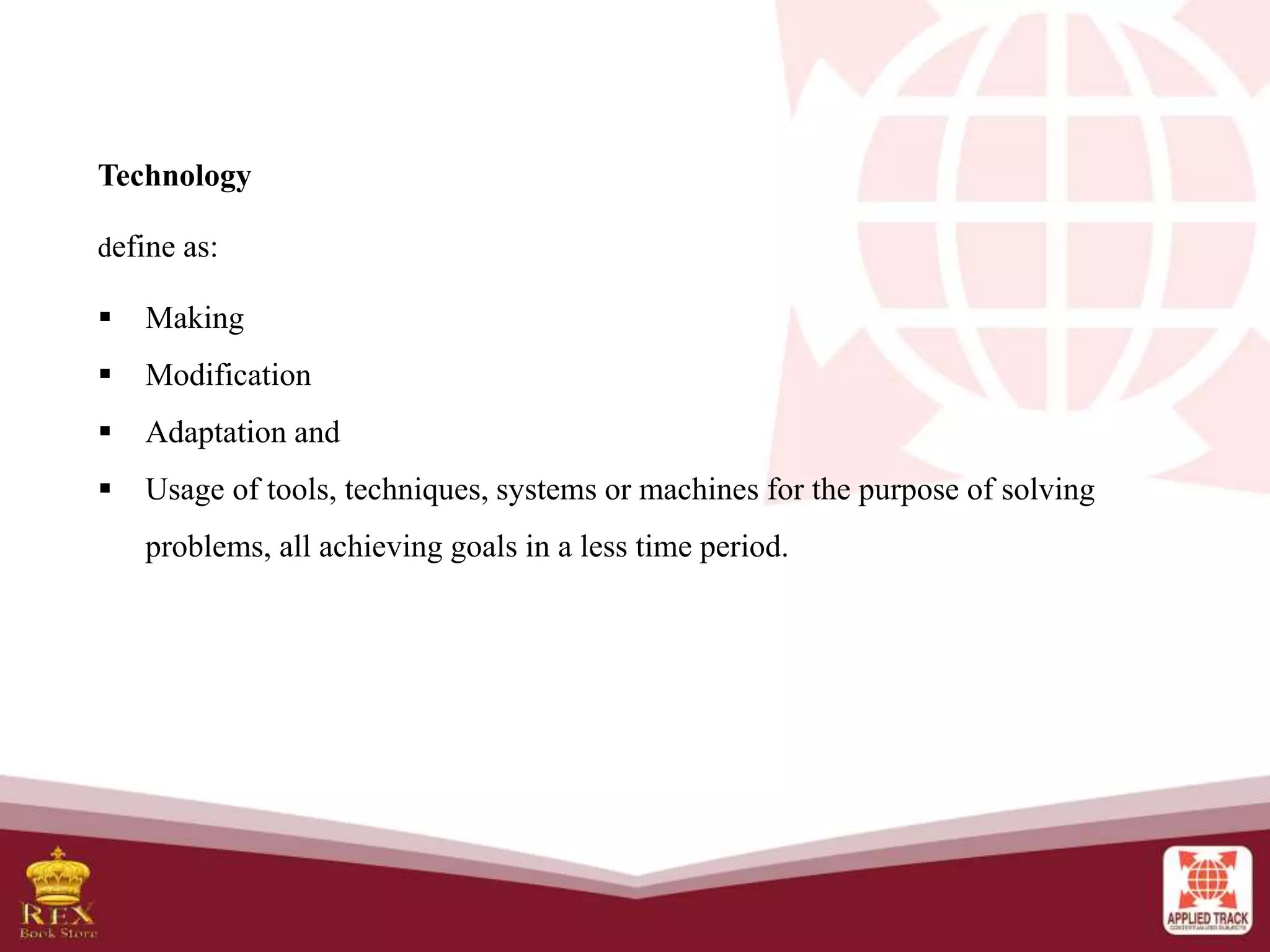 Technology
define as:
 Making
 Modification
 Adaptation and
 Usage of tools, techniques, systems or machines for the purpose of solving
problems, all achieving goals in a less time period.
 