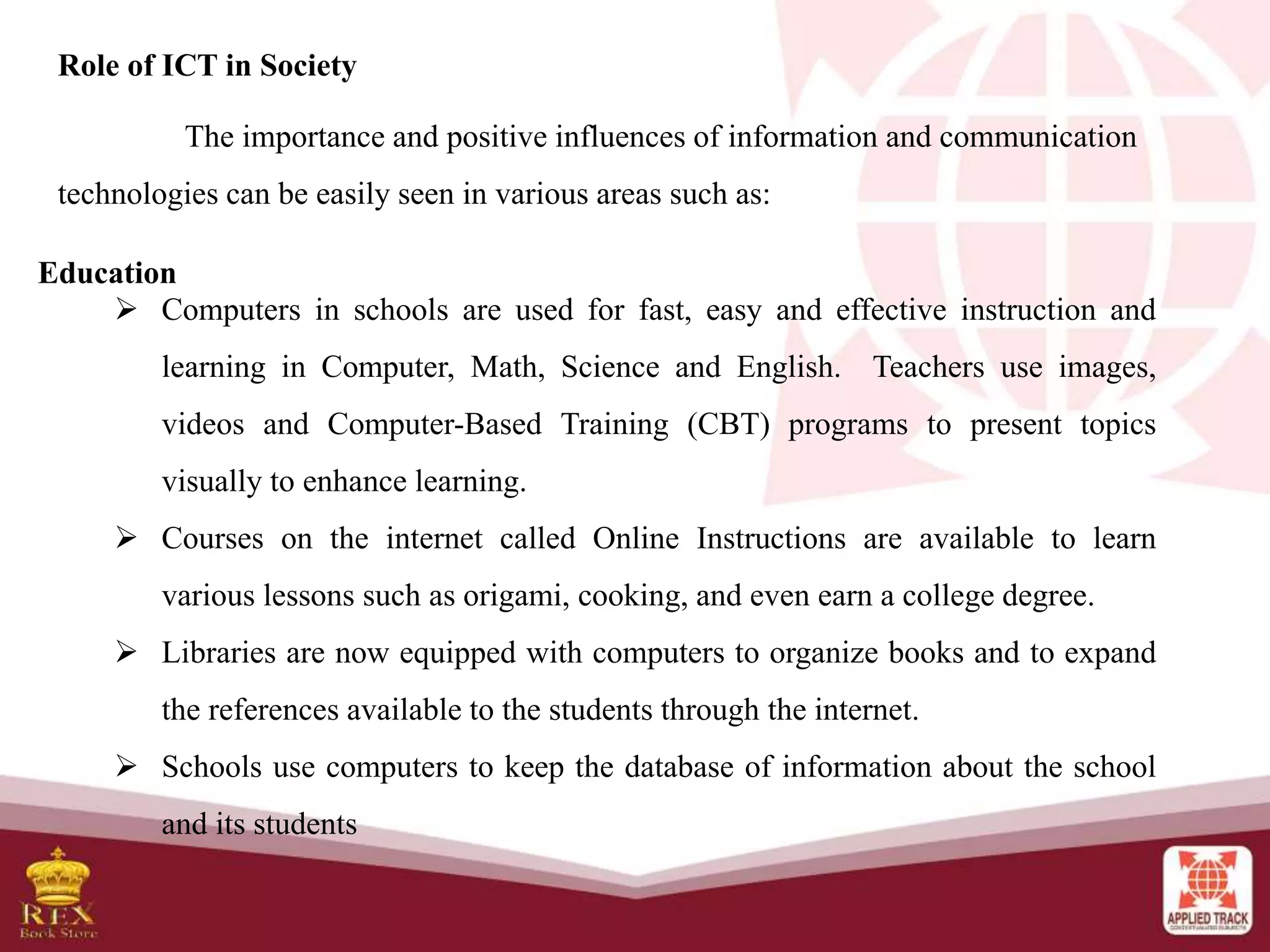Role of ICT in Society
The importance and positive influences of information and communication
technologies can be easily seen in various areas such as:
Education
 Computers in schools are used for fast, easy and effective instruction and
learning in Computer, Math, Science and English. Teachers use images,
videos and Computer-Based Training (CBT) programs to present topics
visually to enhance learning.
 Courses on the internet called Online Instructions are available to learn
various lessons such as origami, cooking, and even earn a college degree.
 Libraries are now equipped with computers to organize books and to expand
the references available to the students through the internet.
 Schools use computers to keep the database of information about the school
and its students
 