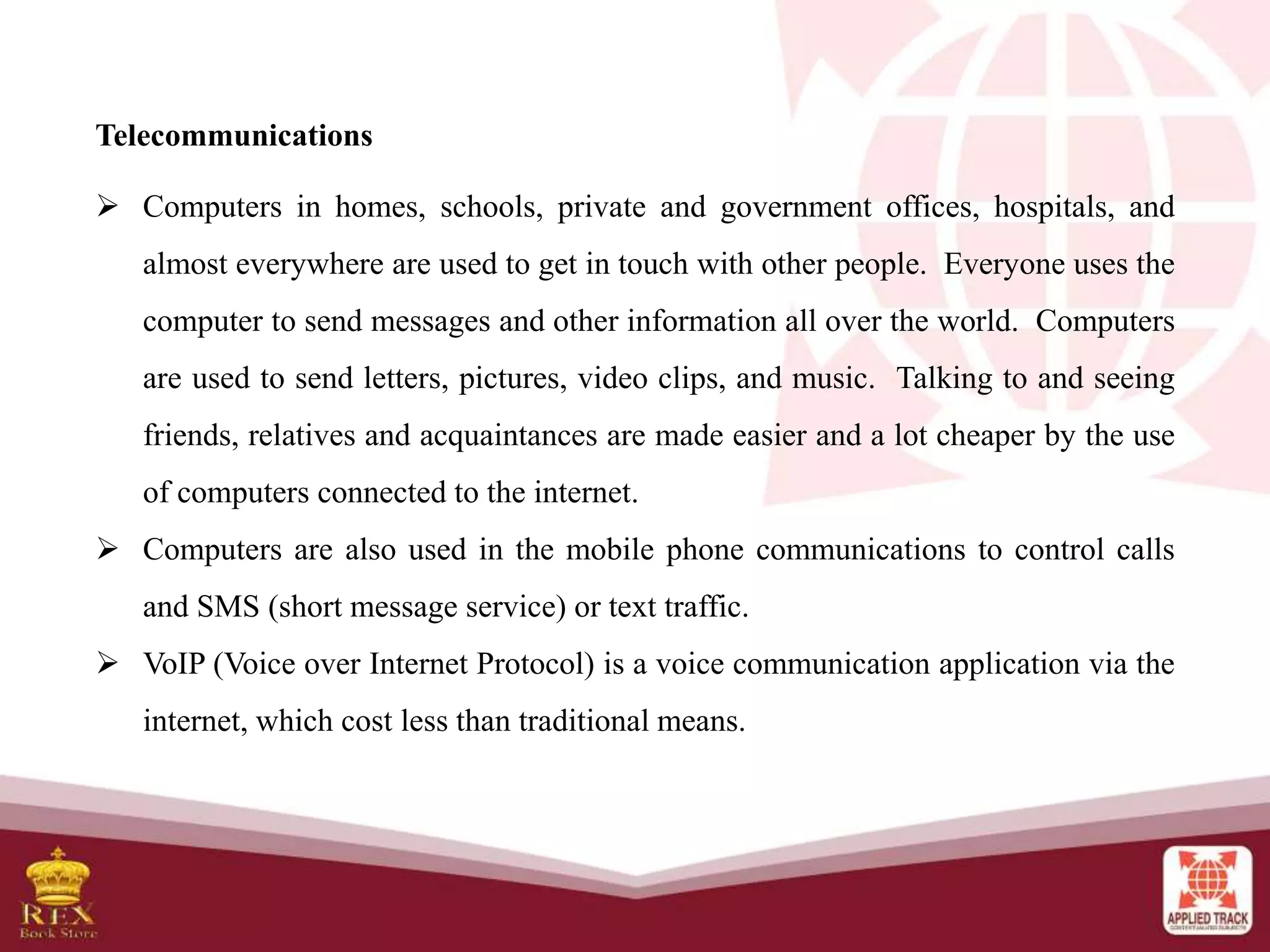 Telecommunications
 Computers in homes, schools, private and government offices, hospitals, and
almost everywhere are used to get in touch with other people. Everyone uses the
computer to send messages and other information all over the world. Computers
are used to send letters, pictures, video clips, and music. Talking to and seeing
friends, relatives and acquaintances are made easier and a lot cheaper by the use
of computers connected to the internet.
 Computers are also used in the mobile phone communications to control calls
and SMS (short message service) or text traffic.
 VoIP (Voice over Internet Protocol) is a voice communication application via the
internet, which cost less than traditional means.
 
