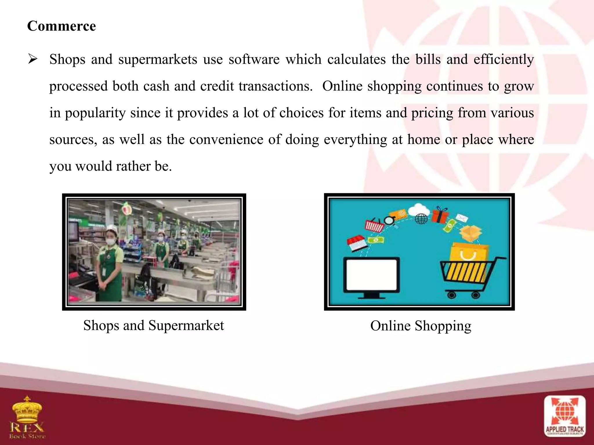 Commerce
 Shops and supermarkets use software which calculates the bills and efficiently
processed both cash and credit transactions. Online shopping continues to grow
in popularity since it provides a lot of choices for items and pricing from various
sources, as well as the convenience of doing everything at home or place where
you would rather be.
Shops and Supermarket Online Shopping
 
