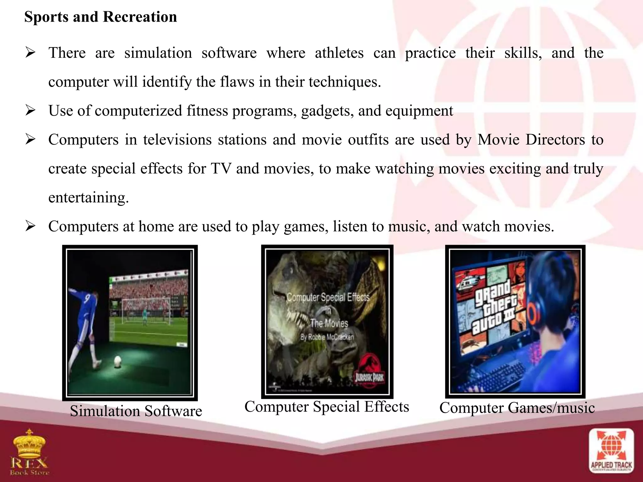 Sports and Recreation
 There are simulation software where athletes can practice their skills, and the
computer will identify the flaws in their techniques.
 Use of computerized fitness programs, gadgets, and equipment
 Computers in televisions stations and movie outfits are used by Movie Directors to
create special effects for TV and movies, to make watching movies exciting and truly
entertaining.
 Computers at home are used to play games, listen to music, and watch movies.
Simulation Software Computer Special Effects Computer Games/music
 