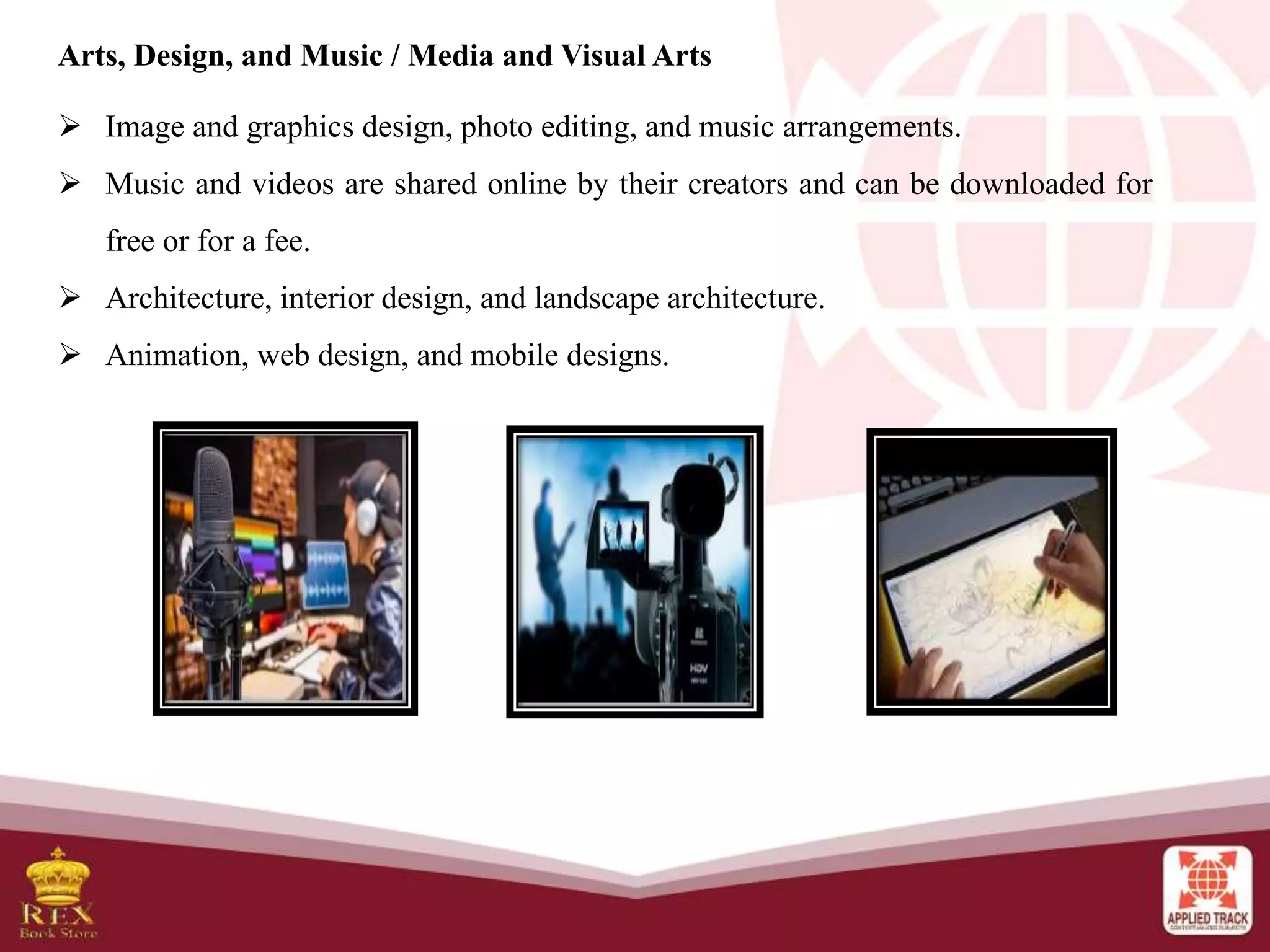Arts, Design, and Music / Media and Visual Arts
 Image and graphics design, photo editing, and music arrangements.
 Music and videos are shared online by their creators and can be downloaded for
free or for a fee.
 Architecture, interior design, and landscape architecture.
 Animation, web design, and mobile designs.
 