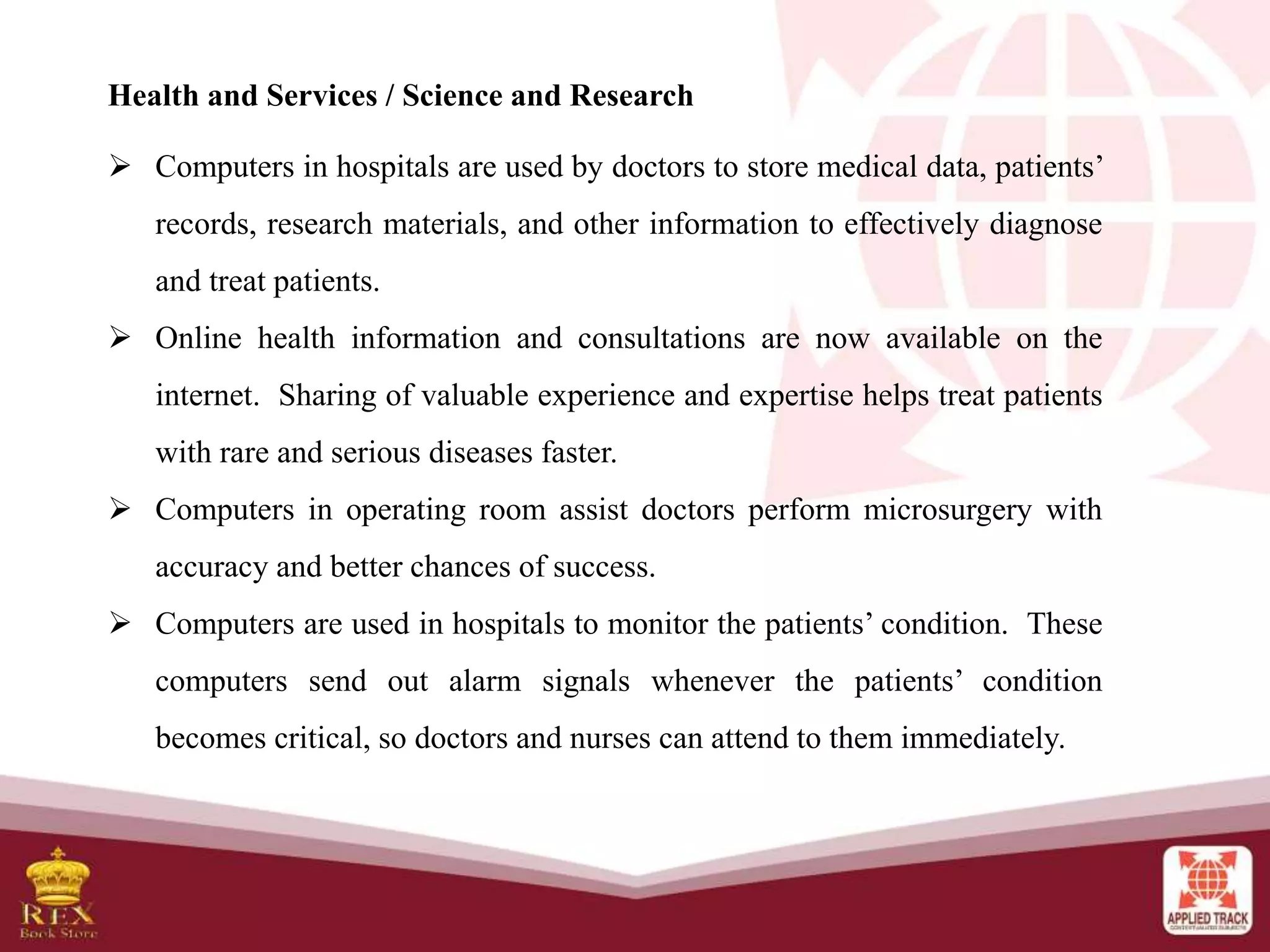Health and Services / Science and Research
 Computers in hospitals are used by doctors to store medical data, patients’
records, research materials, and other information to effectively diagnose
and treat patients.
 Online health information and consultations are now available on the
internet. Sharing of valuable experience and expertise helps treat patients
with rare and serious diseases faster.
 Computers in operating room assist doctors perform microsurgery with
accuracy and better chances of success.
 Computers are used in hospitals to monitor the patients’ condition. These
computers send out alarm signals whenever the patients’ condition
becomes critical, so doctors and nurses can attend to them immediately.
 