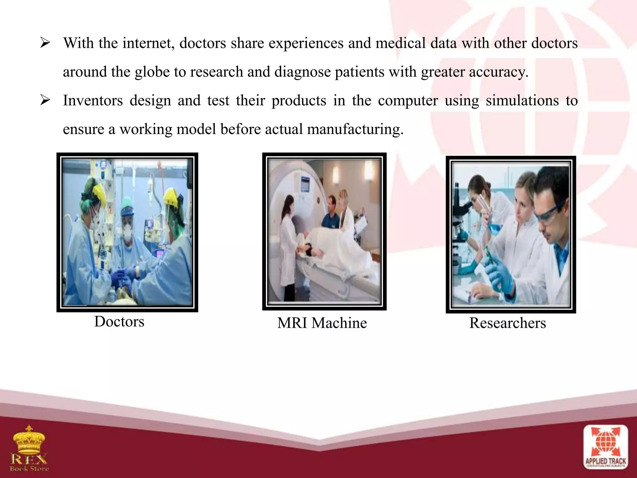  With the internet, doctors share experiences and medical data with other doctors
around the globe to research and diagnose patients with greater accuracy.
 Inventors design and test their products in the computer using simulations to
ensure a working model before actual manufacturing.
Doctors MRI Machine Researchers
 