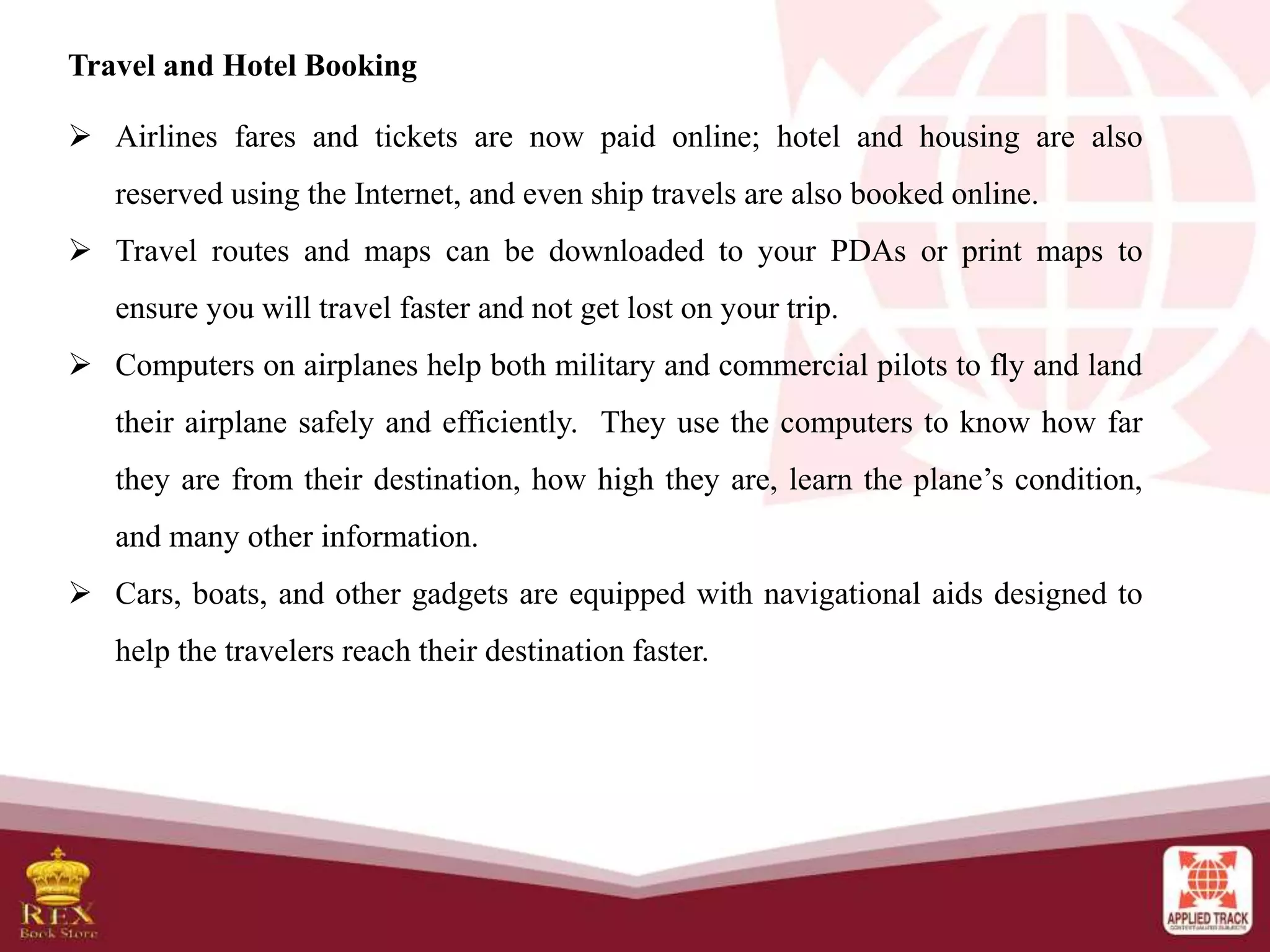 Travel and Hotel Booking
 Airlines fares and tickets are now paid online; hotel and housing are also
reserved using the Internet, and even ship travels are also booked online.
 Travel routes and maps can be downloaded to your PDAs or print maps to
ensure you will travel faster and not get lost on your trip.
 Computers on airplanes help both military and commercial pilots to fly and land
their airplane safely and efficiently. They use the computers to know how far
they are from their destination, how high they are, learn the plane’s condition,
and many other information.
 Cars, boats, and other gadgets are equipped with navigational aids designed to
help the travelers reach their destination faster.
 