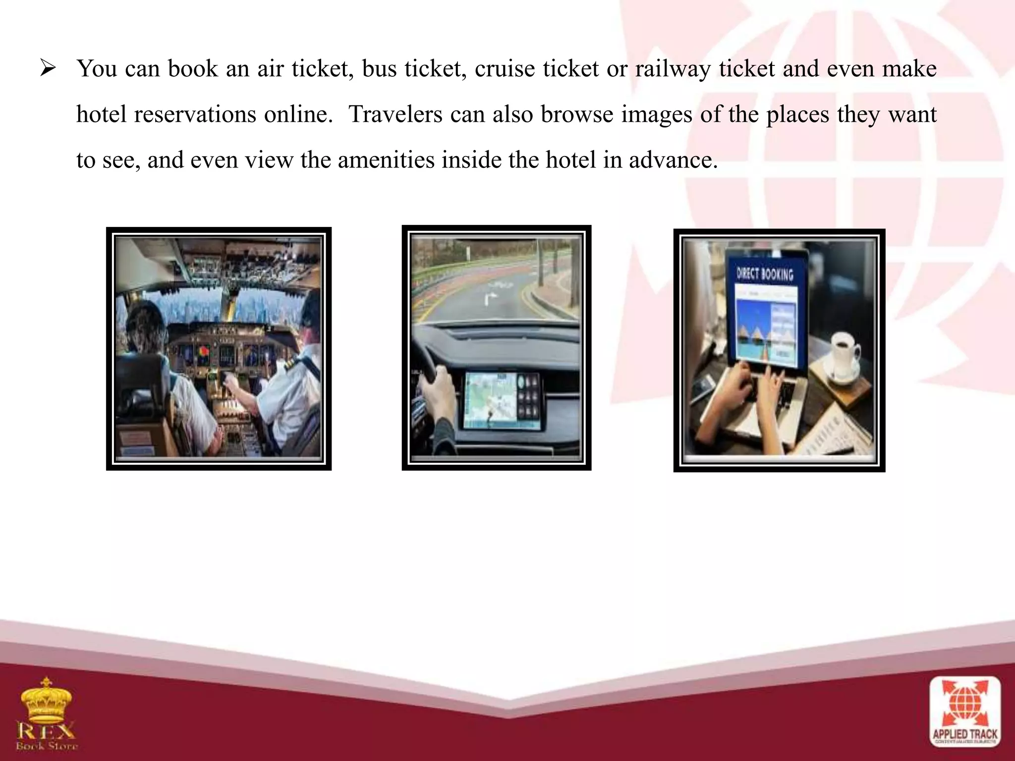  You can book an air ticket, bus ticket, cruise ticket or railway ticket and even make
hotel reservations online. Travelers can also browse images of the places they want
to see, and even view the amenities inside the hotel in advance.
 