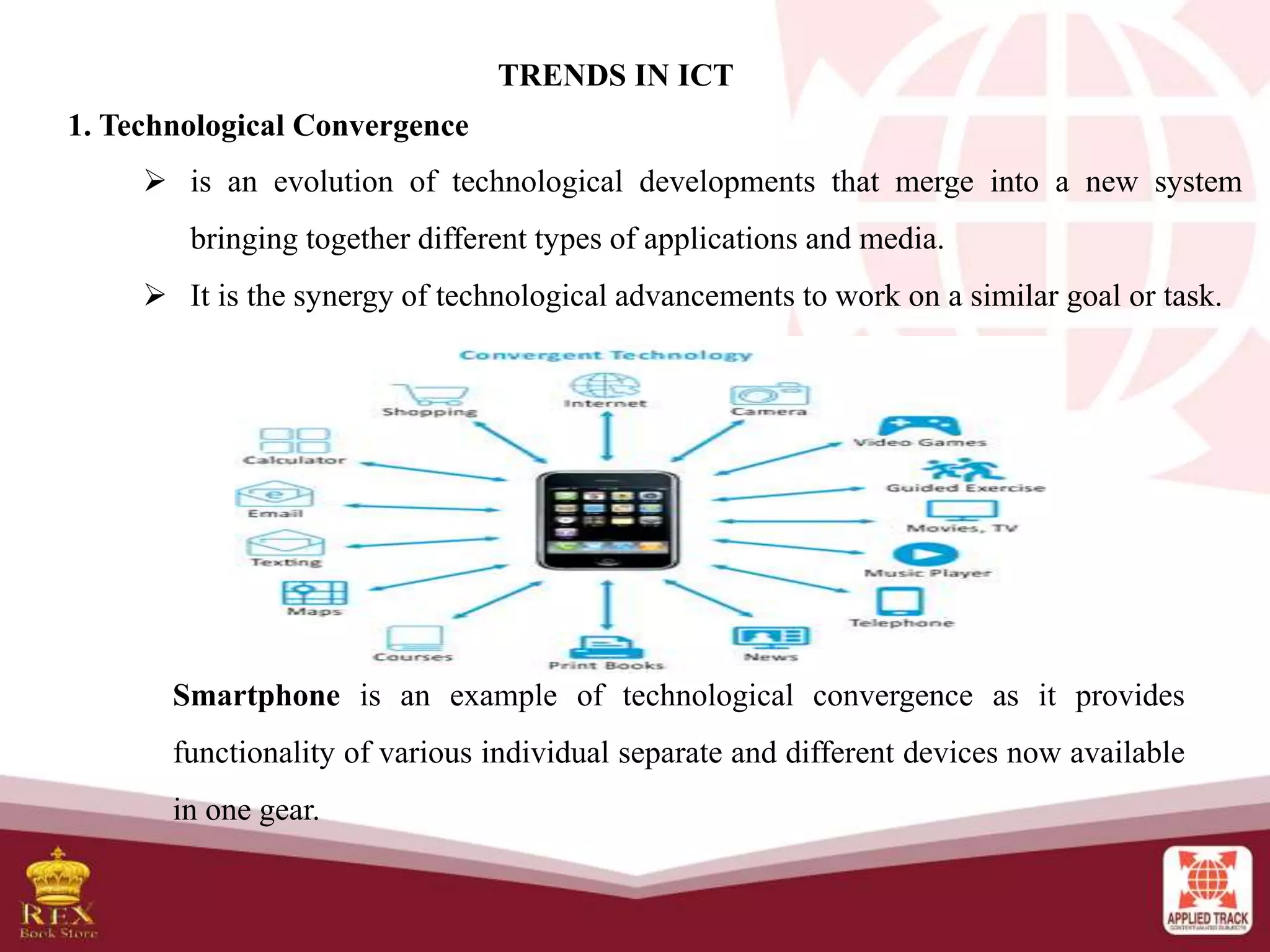 TRENDS IN ICT
1. Technological Convergence
 is an evolution of technological developments that merge into a new system
bringing together different types of applications and media.
 It is the synergy of technological advancements to work on a similar goal or task.
Smartphone is an example of technological convergence as it provides
functionality of various individual separate and different devices now available
in one gear.
 