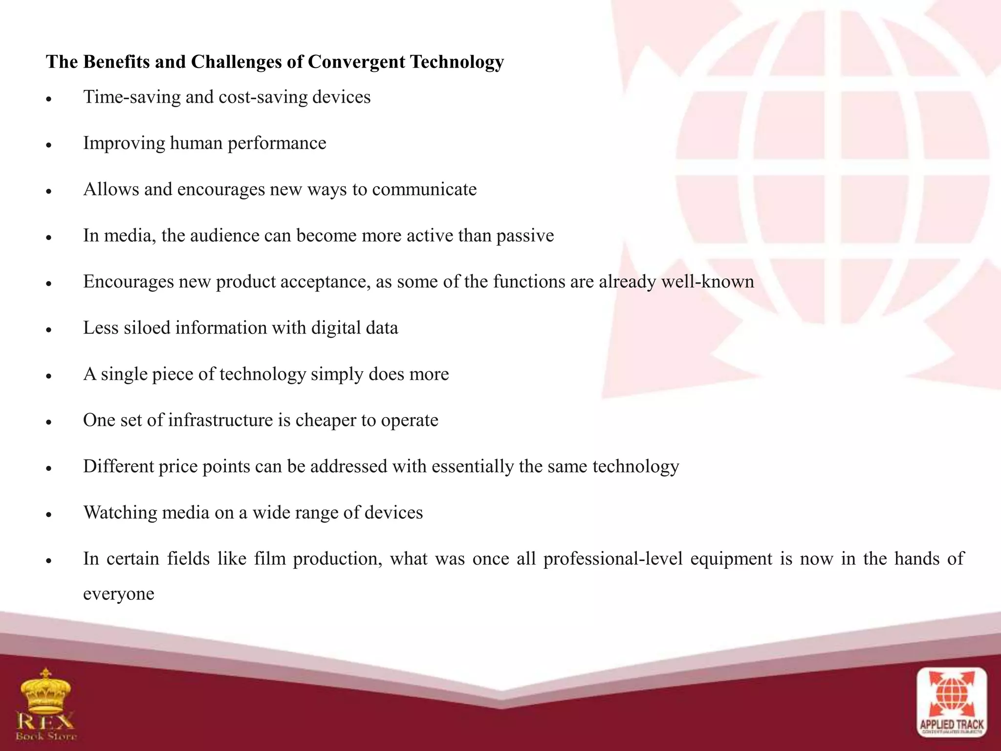 The Benefits and Challenges of Convergent Technology
 Time-saving and cost-saving devices
 Improving human performance
 Allows and encourages new ways to communicate
 In media, the audience can become more active than passive
 Encourages new product acceptance, as some of the functions are already well-known
 Less siloed information with digital data
 A single piece of technology simply does more
 One set of infrastructure is cheaper to operate
 Different price points can be addressed with essentially the same technology
 Watching media on a wide range of devices
 In certain fields like film production, what was once all professional-level equipment is now in the hands of
everyone
 