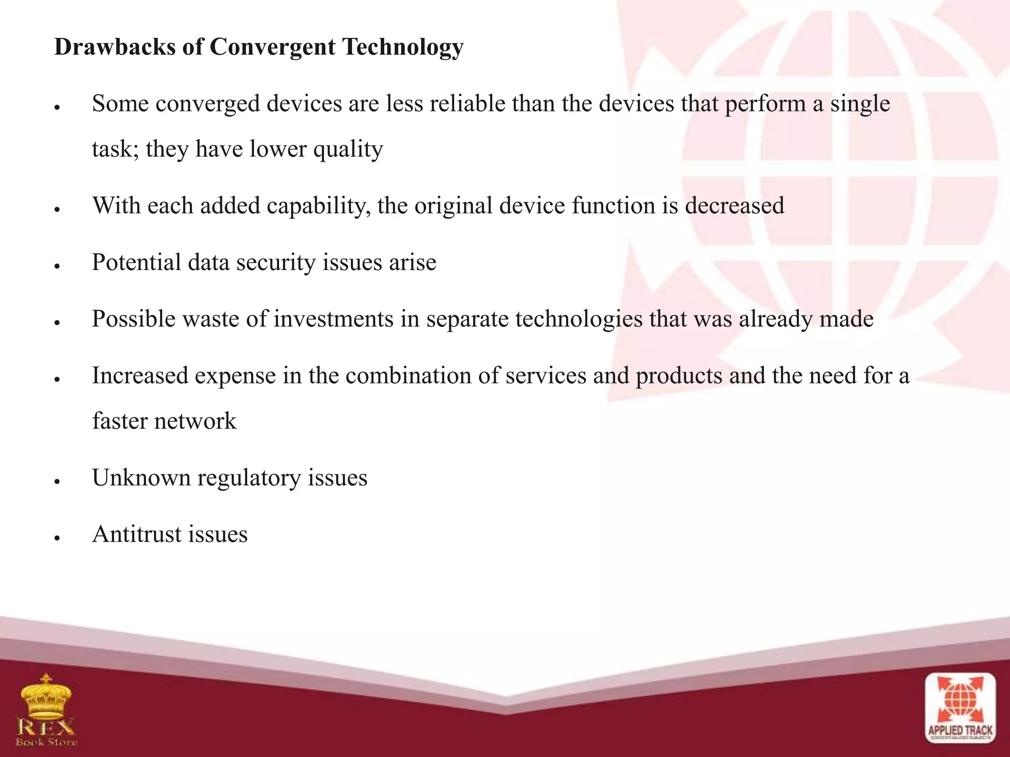 Drawbacks of Convergent Technology
 Some converged devices are less reliable than the devices that perform a single
task; they have lower quality
 With each added capability, the original device function is decreased
 Potential data security issues arise
 Possible waste of investments in separate technologies that was already made
 Increased expense in the combination of services and products and the need for a
faster network
 Unknown regulatory issues
 Antitrust issues
 