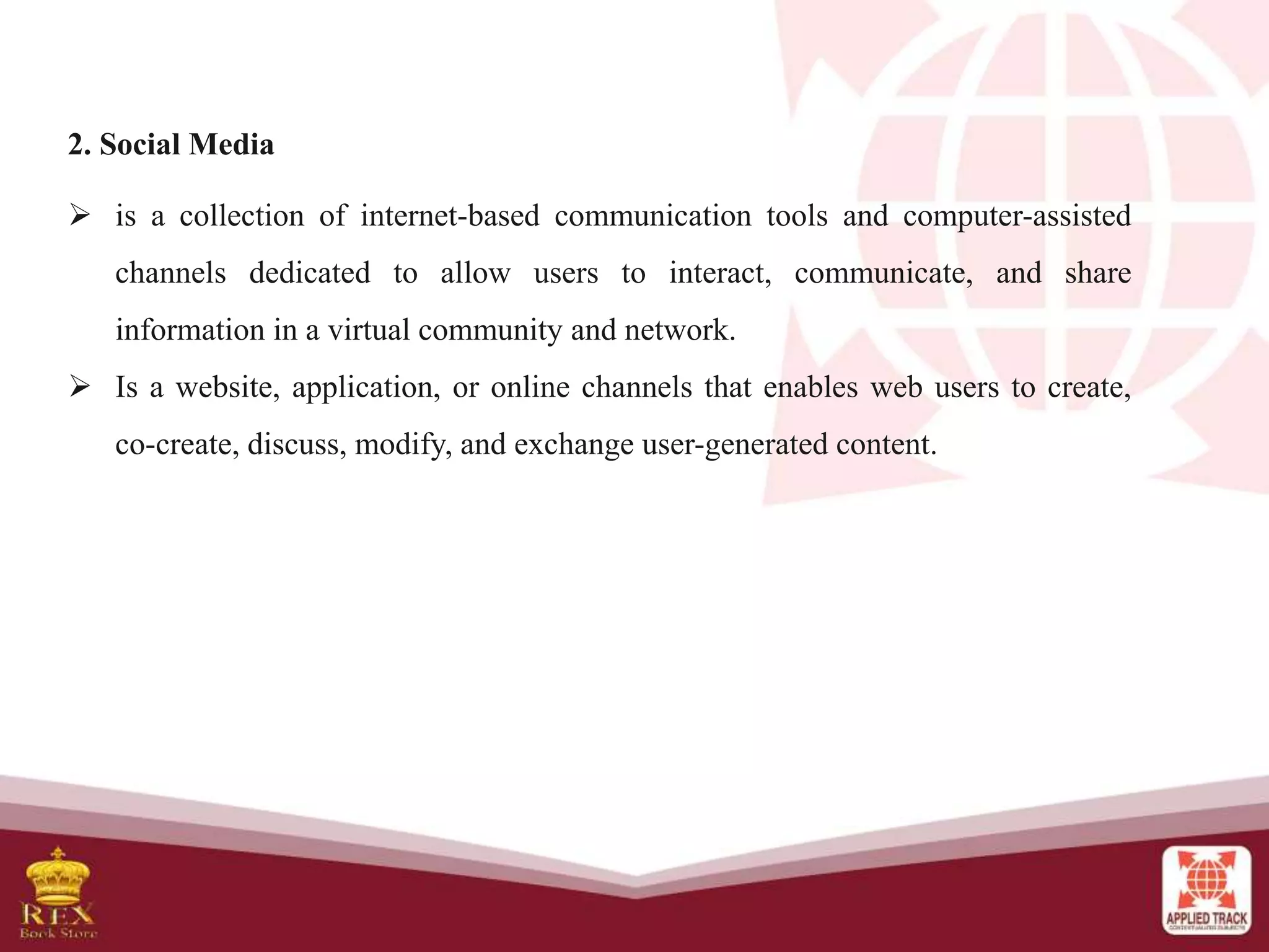 2. Social Media
 is a collection of internet-based communication tools and computer-assisted
channels dedicated to allow users to interact, communicate, and share
information in a virtual community and network.
 Is a website, application, or online channels that enables web users to create,
co-create, discuss, modify, and exchange user-generated content.
 