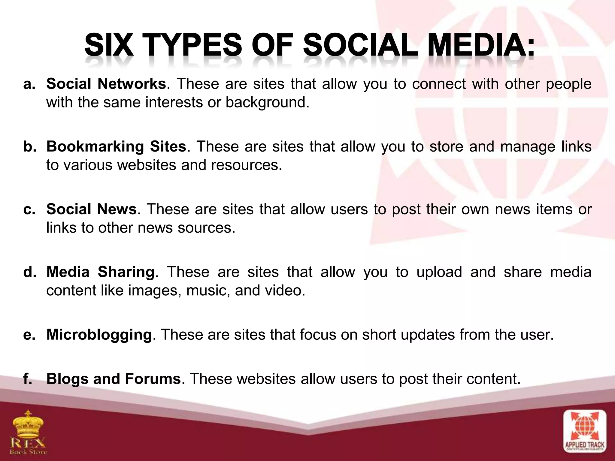 a. Social Networks. These are sites that allow you to connect with other people
with the same interests or background.
b. Bookmarking Sites. These are sites that allow you to store and manage links
to various websites and resources.
c. Social News. These are sites that allow users to post their own news items or
links to other news sources.
d. Media Sharing. These are sites that allow you to upload and share media
content like images, music, and video.
e. Microblogging. These are sites that focus on short updates from the user.
f. Blogs and Forums. These websites allow users to post their content.
 
