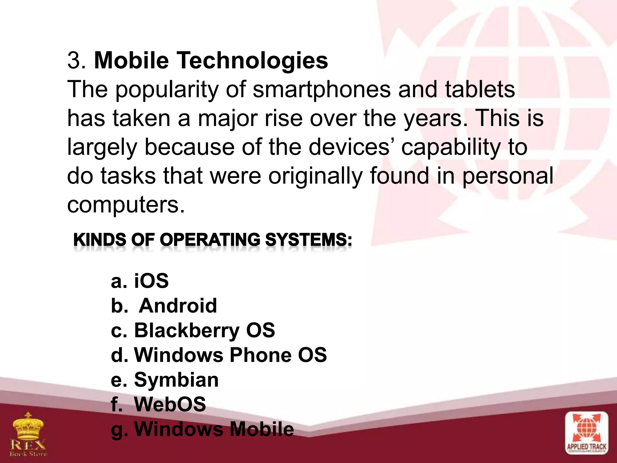 3. Mobile Technologies
The popularity of smartphones and tablets
has taken a major rise over the years. This is
largely because of the devices’ capability to
do tasks that were originally found in personal
computers.
a. iOS
b. Android
c. Blackberry OS
d. Windows Phone OS
e. Symbian
f. WebOS
g. Windows Mobile
 