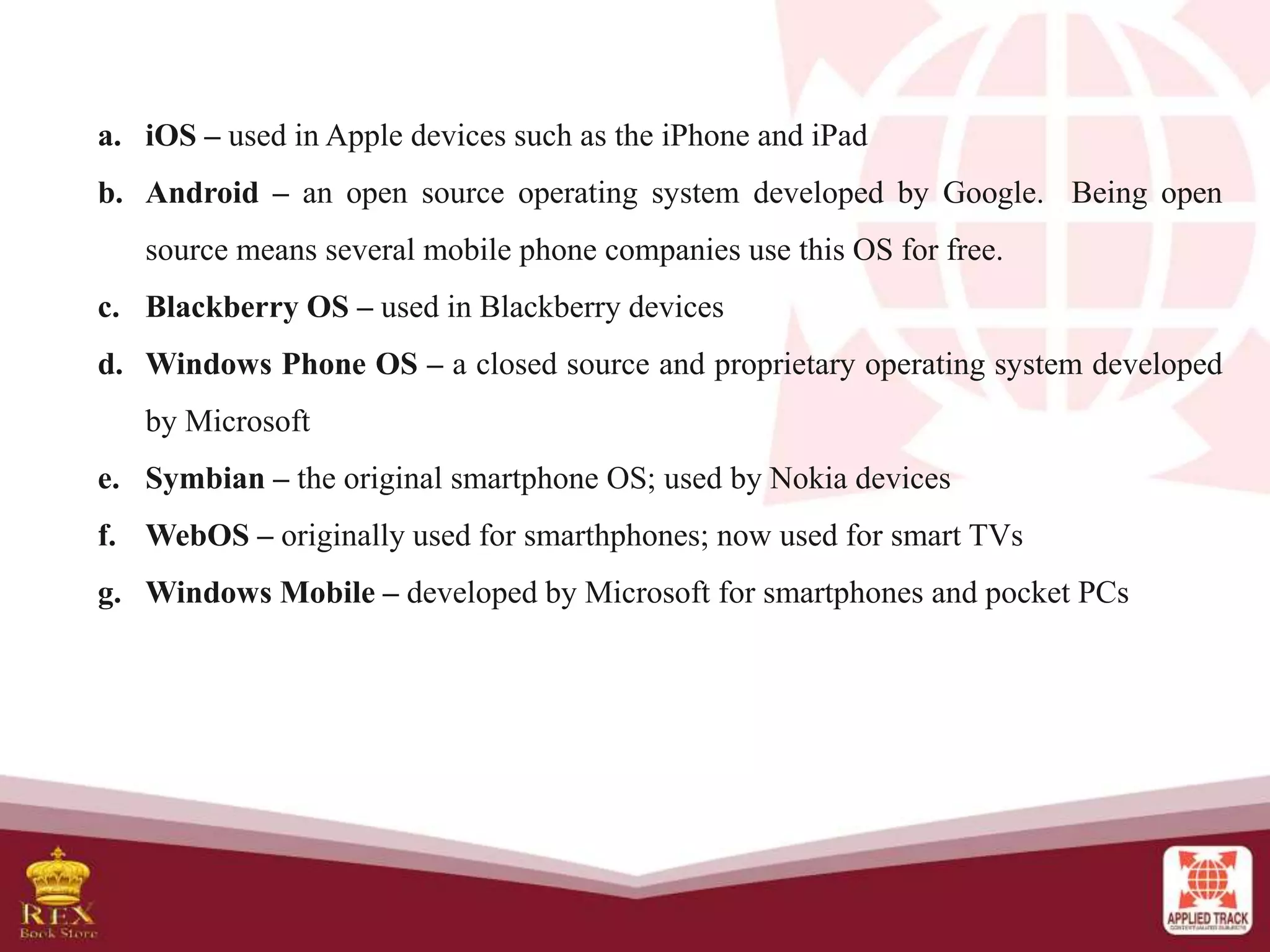 a. iOS – used in Apple devices such as the iPhone and iPad
b. Android – an open source operating system developed by Google. Being open
source means several mobile phone companies use this OS for free.
c. Blackberry OS – used in Blackberry devices
d. Windows Phone OS – a closed source and proprietary operating system developed
by Microsoft
e. Symbian – the original smartphone OS; used by Nokia devices
f. WebOS – originally used for smarthphones; now used for smart TVs
g. Windows Mobile – developed by Microsoft for smartphones and pocket PCs
 