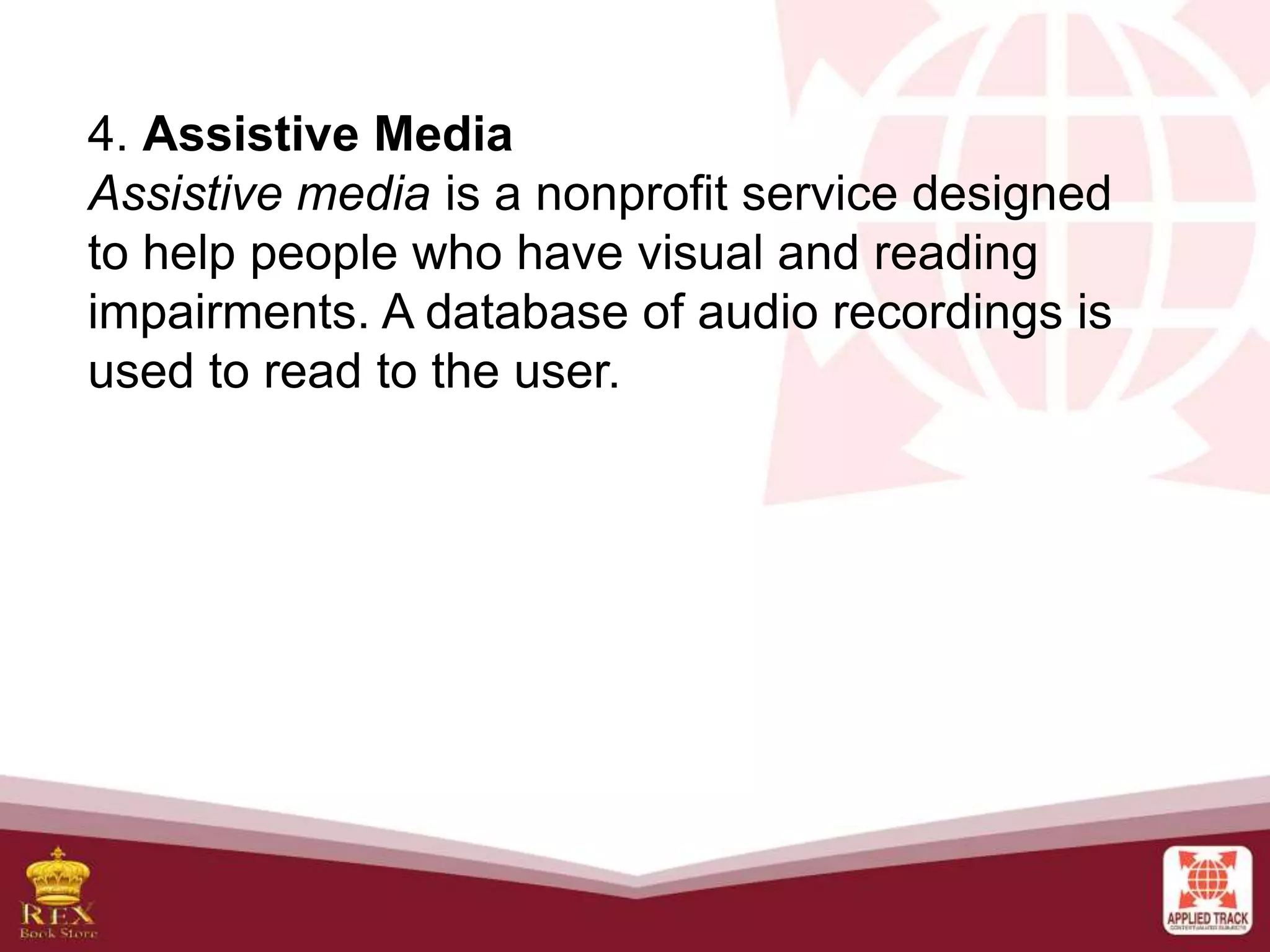 4. Assistive Media
Assistive media is a nonprofit service designed
to help people who have visual and reading
impairments. A database of audio recordings is
used to read to the user.
 