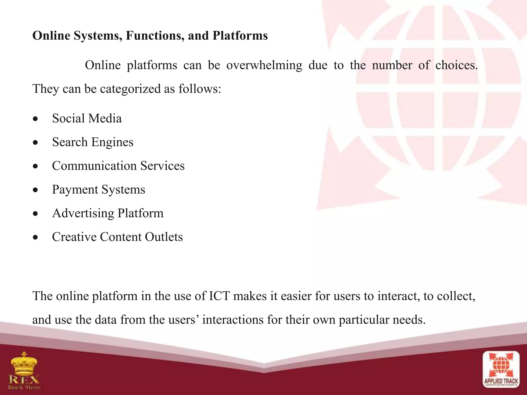 Online Systems, Functions, and Platforms
Online platforms can be overwhelming due to the number of choices.
They can be categorized as follows:
 Social Media
 Search Engines
 Communication Services
 Payment Systems
 Advertising Platform
 Creative Content Outlets
The online platform in the use of ICT makes it easier for users to interact, to collect,
and use the data from the users’ interactions for their own particular needs.
 