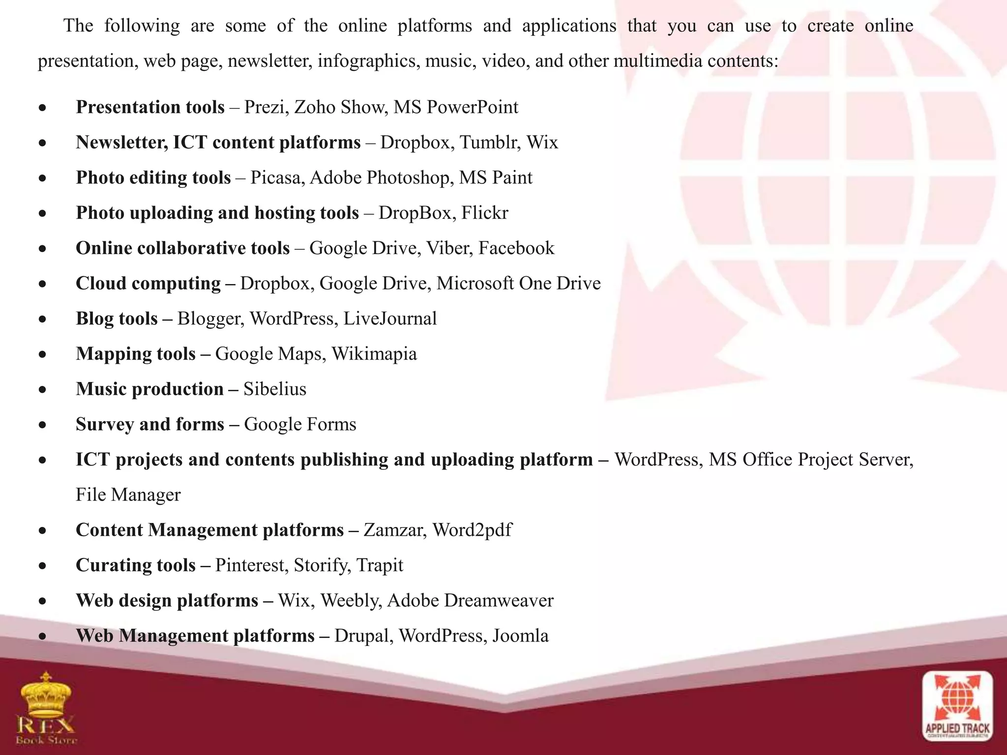 The following are some of the online platforms and applications that you can use to create online
presentation, web page, newsletter, infographics, music, video, and other multimedia contents:
 Presentation tools – Prezi, Zoho Show, MS PowerPoint
 Newsletter, ICT content platforms – Dropbox, Tumblr, Wix
 Photo editing tools – Picasa, Adobe Photoshop, MS Paint
 Photo uploading and hosting tools – DropBox, Flickr
 Online collaborative tools – Google Drive, Viber, Facebook
 Cloud computing – Dropbox, Google Drive, Microsoft One Drive
 Blog tools – Blogger, WordPress, LiveJournal
 Mapping tools – Google Maps, Wikimapia
 Music production – Sibelius
 Survey and forms – Google Forms
 ICT projects and contents publishing and uploading platform – WordPress, MS Office Project Server,
File Manager
 Content Management platforms – Zamzar, Word2pdf
 Curating tools – Pinterest, Storify, Trapit
 Web design platforms – Wix, Weebly, Adobe Dreamweaver
 Web Management platforms – Drupal, WordPress, Joomla
 