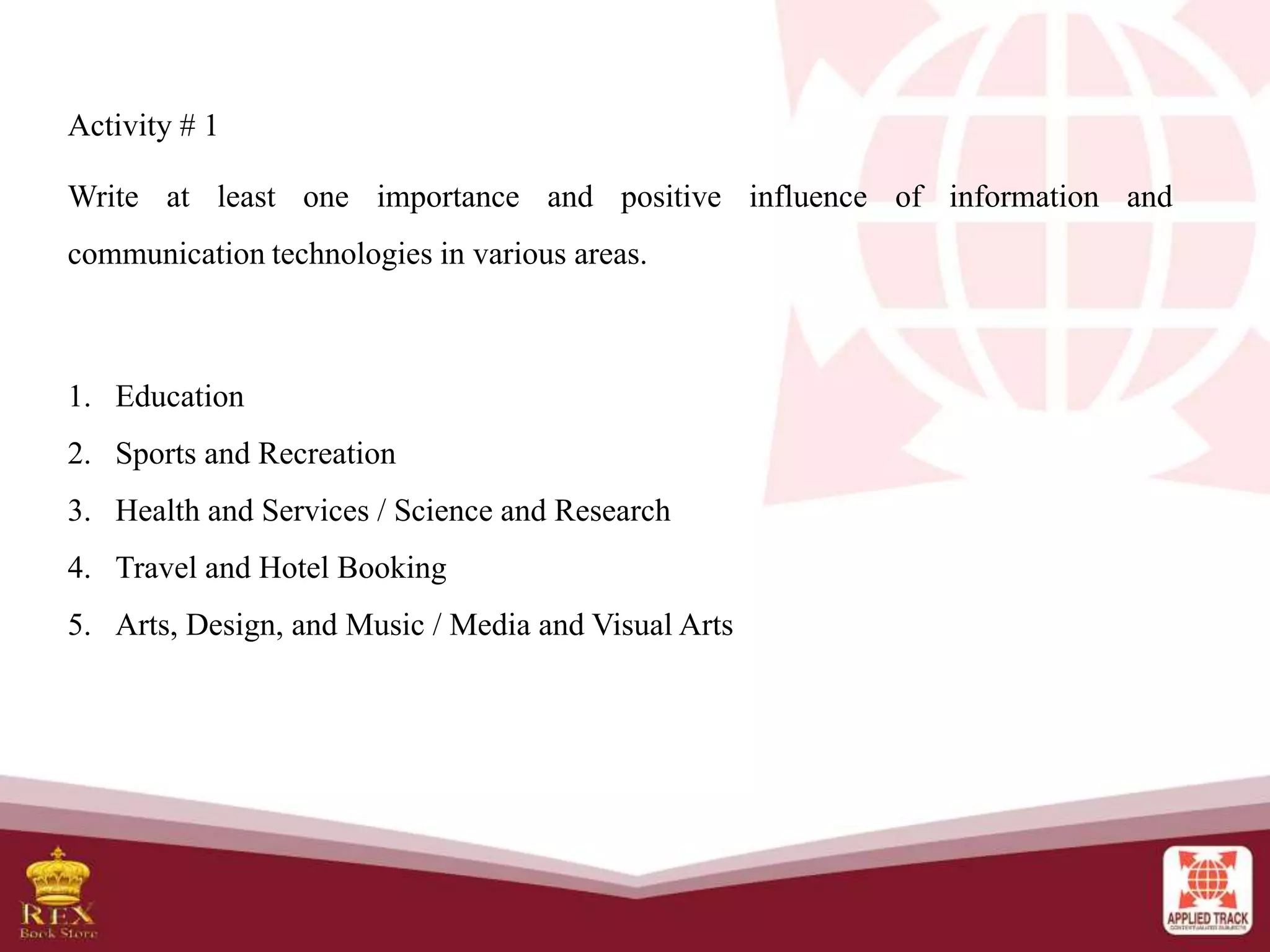 Activity # 1
Write at least one importance and positive influence of information and
communication technologies in various areas.
1. Education
2. Sports and Recreation
3. Health and Services / Science and Research
4. Travel and Hotel Booking
5. Arts, Design, and Music / Media and Visual Arts
 