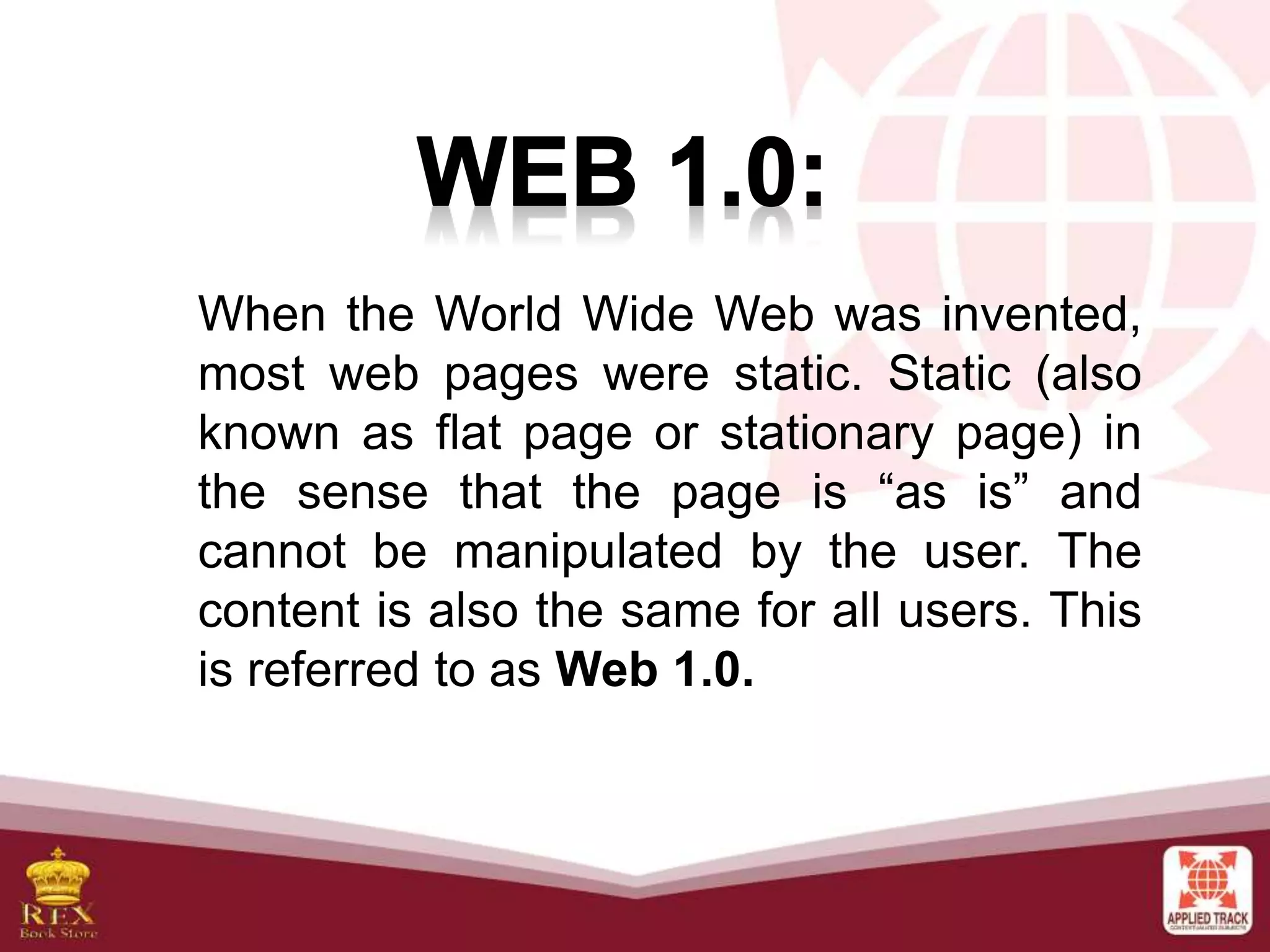 When the World Wide Web was invented,
most web pages were static. Static (also
known as flat page or stationary page) in
the sense that the page is “as is” and
cannot be manipulated by the user. The
content is also the same for all users. This
is referred to as Web 1.0.
 