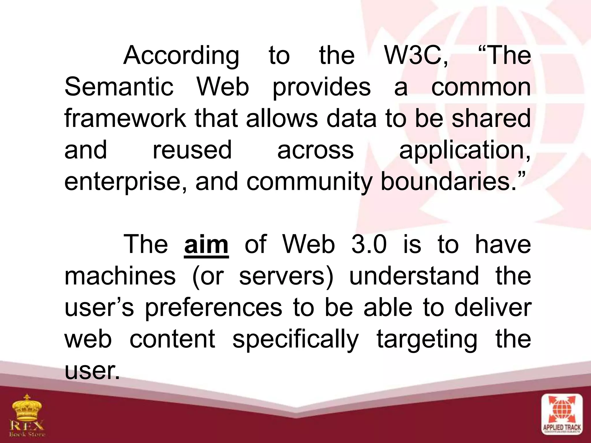 According to the W3C, “The
Semantic Web provides a common
framework that allows data to be shared
and reused across application,
enterprise, and community boundaries.”
The aim of Web 3.0 is to have
machines (or servers) understand the
user’s preferences to be able to deliver
web content specifically targeting the
user.
 