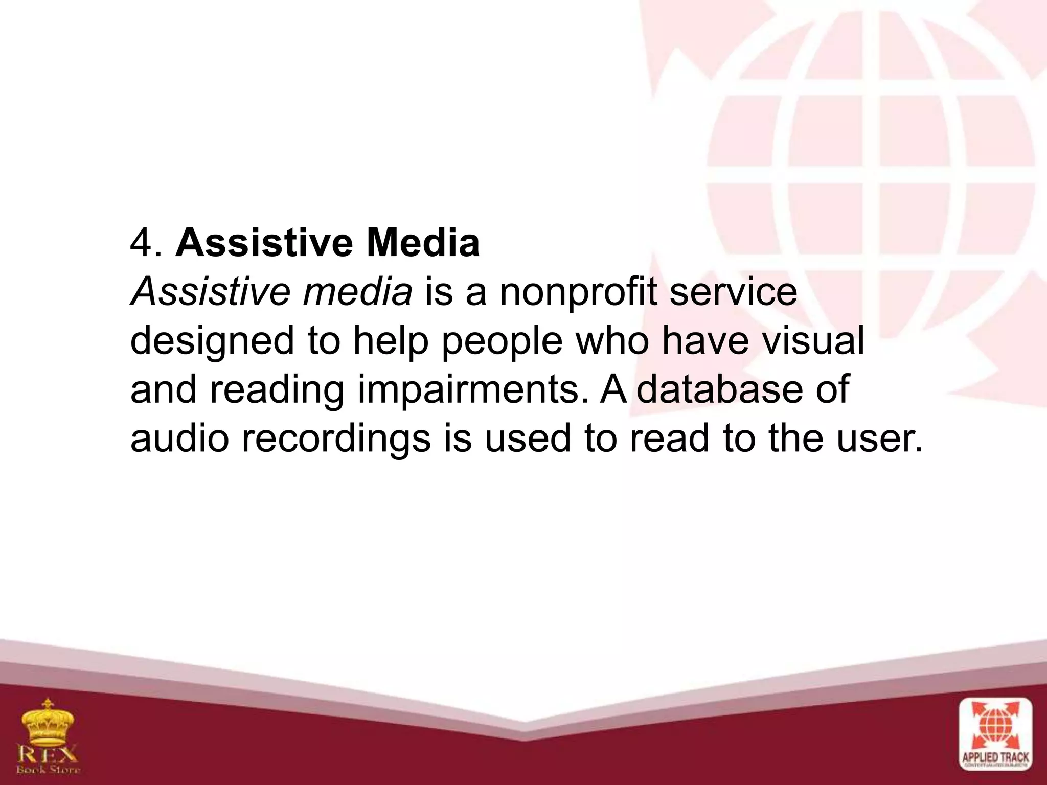 4. Assistive Media
Assistive media is a nonprofit service
designed to help people who have visual
and reading impairments. A database of
audio recordings is used to read to the user.
 