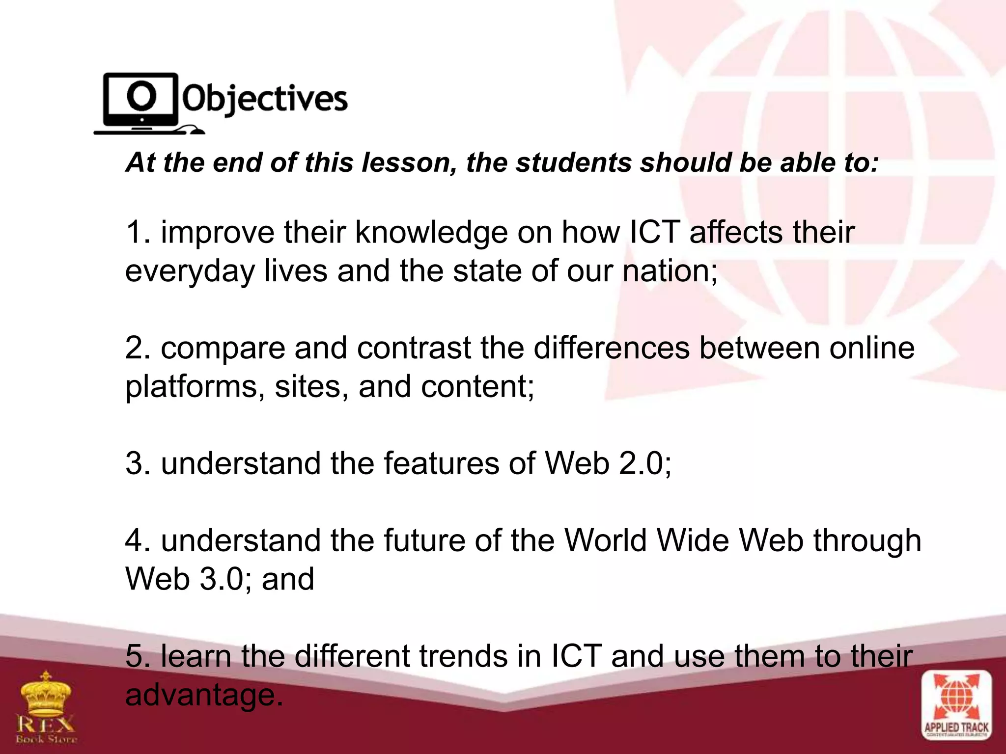 At the end of this lesson, the students should be able to:
1. improve their knowledge on how ICT affects their
everyday lives and the state of our nation;
2. compare and contrast the differences between online
platforms, sites, and content;
3. understand the features of Web 2.0;
4. understand the future of the World Wide Web through
Web 3.0; and
5. learn the different trends in ICT and use them to their
advantage.
 