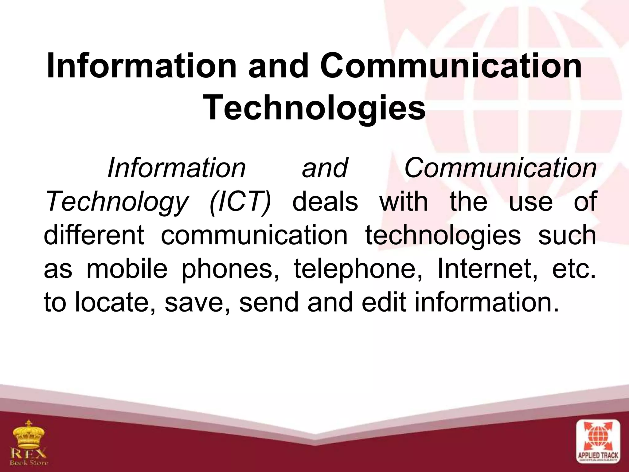 Information and Communication
Technologies
Information and Communication
Technology (ICT) deals with the use of
different communication technologies such
as mobile phones, telephone, Internet, etc.
to locate, save, send and edit information.
 