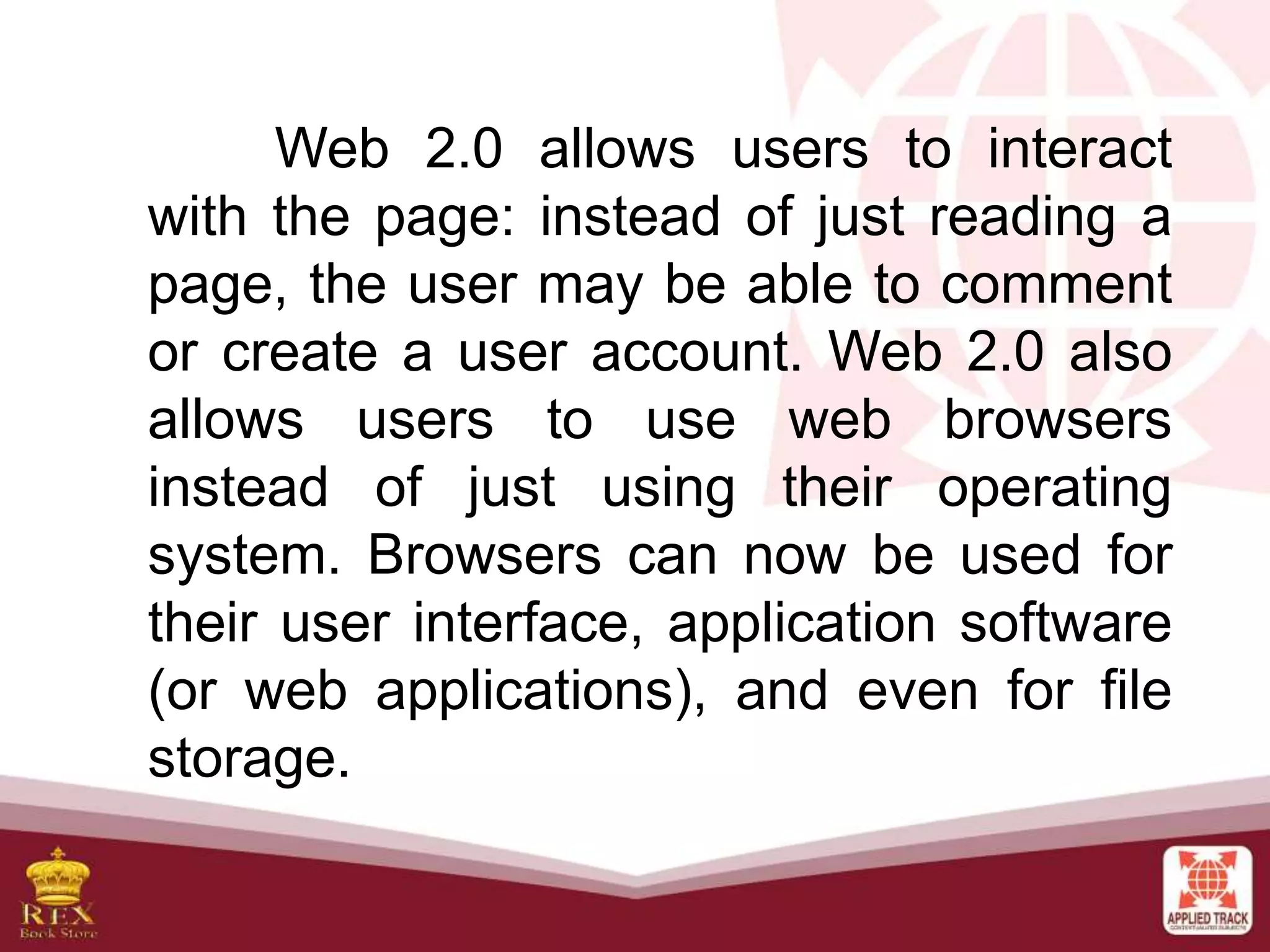 Web 2.0 allows users to interact
with the page: instead of just reading a
page, the user may be able to comment
or create a user account. Web 2.0 also
allows users to use web browsers
instead of just using their operating
system. Browsers can now be used for
their user interface, application software
(or web applications), and even for file
storage.
 