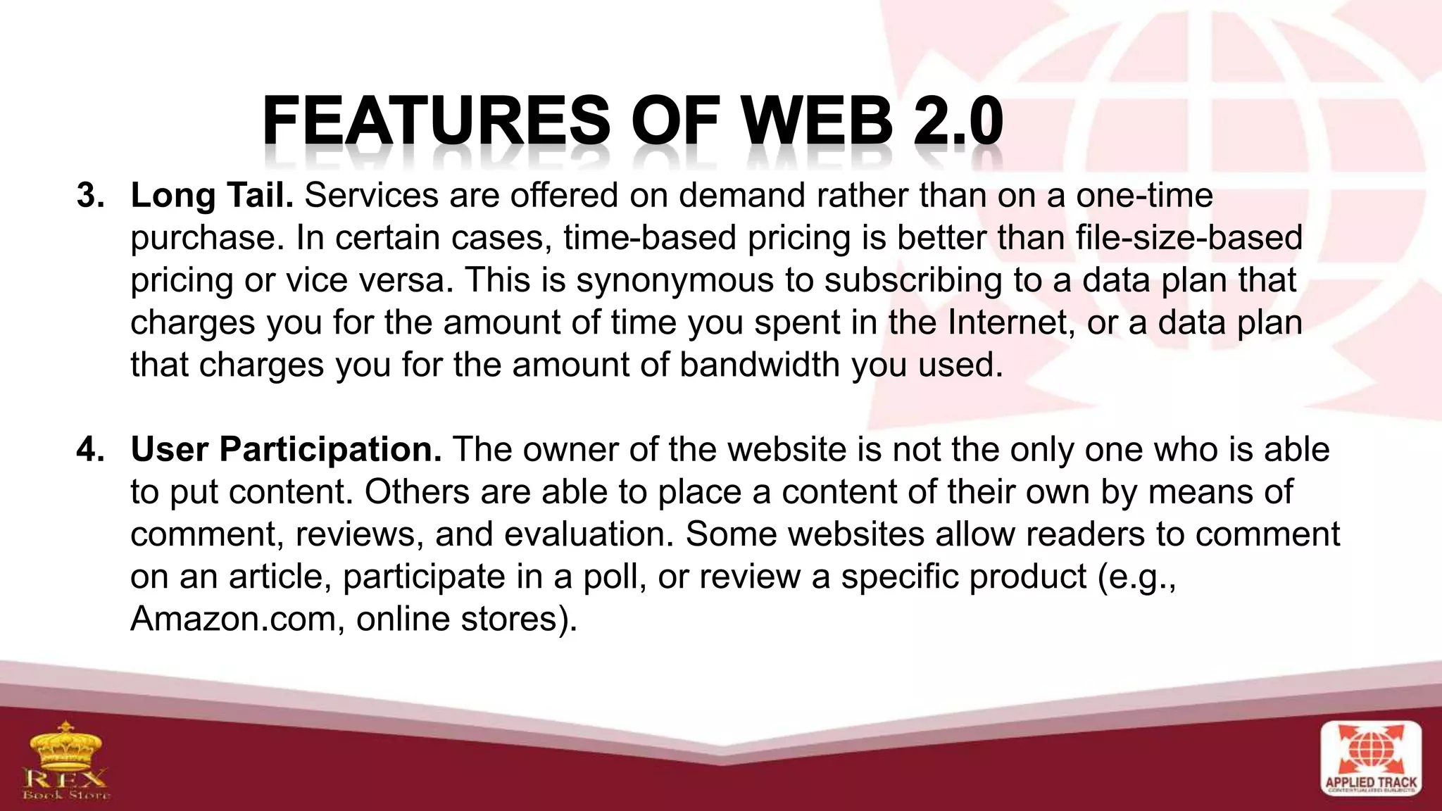 3. Long Tail. Services are offered on demand rather than on a one-time
purchase. In certain cases, time-based pricing is better than file-size-based
pricing or vice versa. This is synonymous to subscribing to a data plan that
charges you for the amount of time you spent in the Internet, or a data plan
that charges you for the amount of bandwidth you used.
4. User Participation. The owner of the website is not the only one who is able
to put content. Others are able to place a content of their own by means of
comment, reviews, and evaluation. Some websites allow readers to comment
on an article, participate in a poll, or review a specific product (e.g.,
Amazon.com, online stores).
 