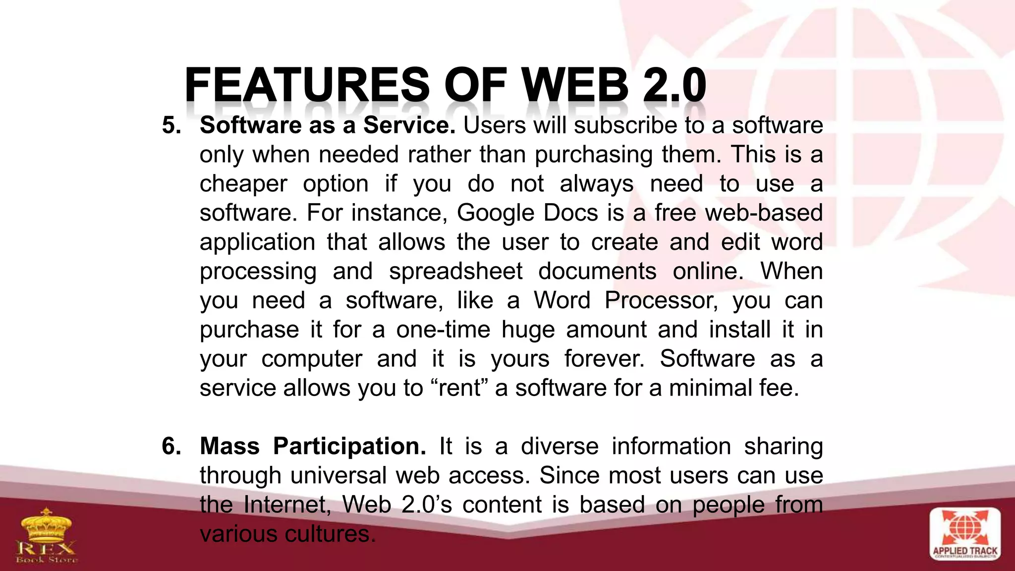 5. Software as a Service. Users will subscribe to a software
only when needed rather than purchasing them. This is a
cheaper option if you do not always need to use a
software. For instance, Google Docs is a free web-based
application that allows the user to create and edit word
processing and spreadsheet documents online. When
you need a software, like a Word Processor, you can
purchase it for a one-time huge amount and install it in
your computer and it is yours forever. Software as a
service allows you to “rent” a software for a minimal fee.
6. Mass Participation. It is a diverse information sharing
through universal web access. Since most users can use
the Internet, Web 2.0’s content is based on people from
various cultures.
 