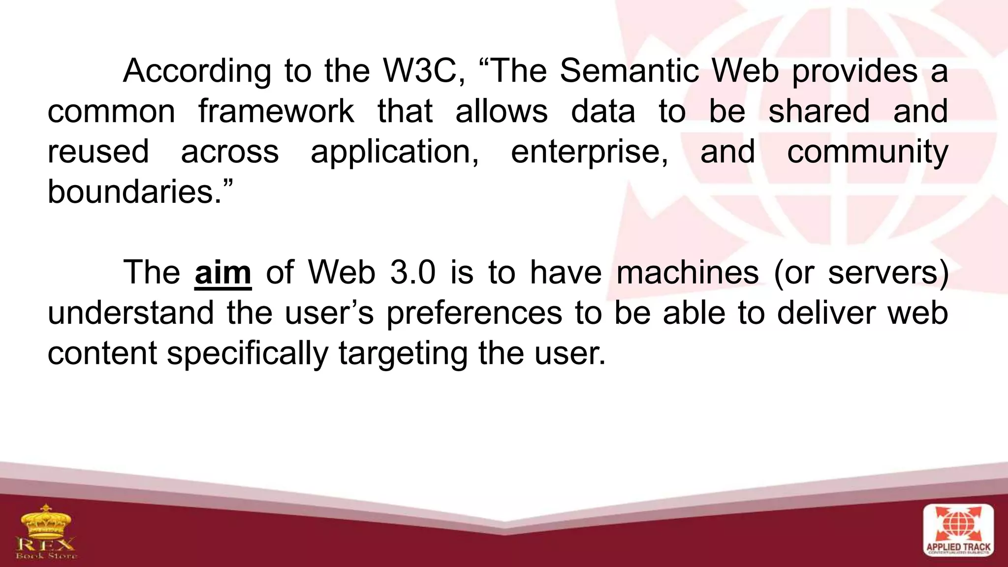 According to the W3C, “The Semantic Web provides a
common framework that allows data to be shared and
reused across application, enterprise, and community
boundaries.”
The aim of Web 3.0 is to have machines (or servers)
understand the user’s preferences to be able to deliver web
content specifically targeting the user.
 