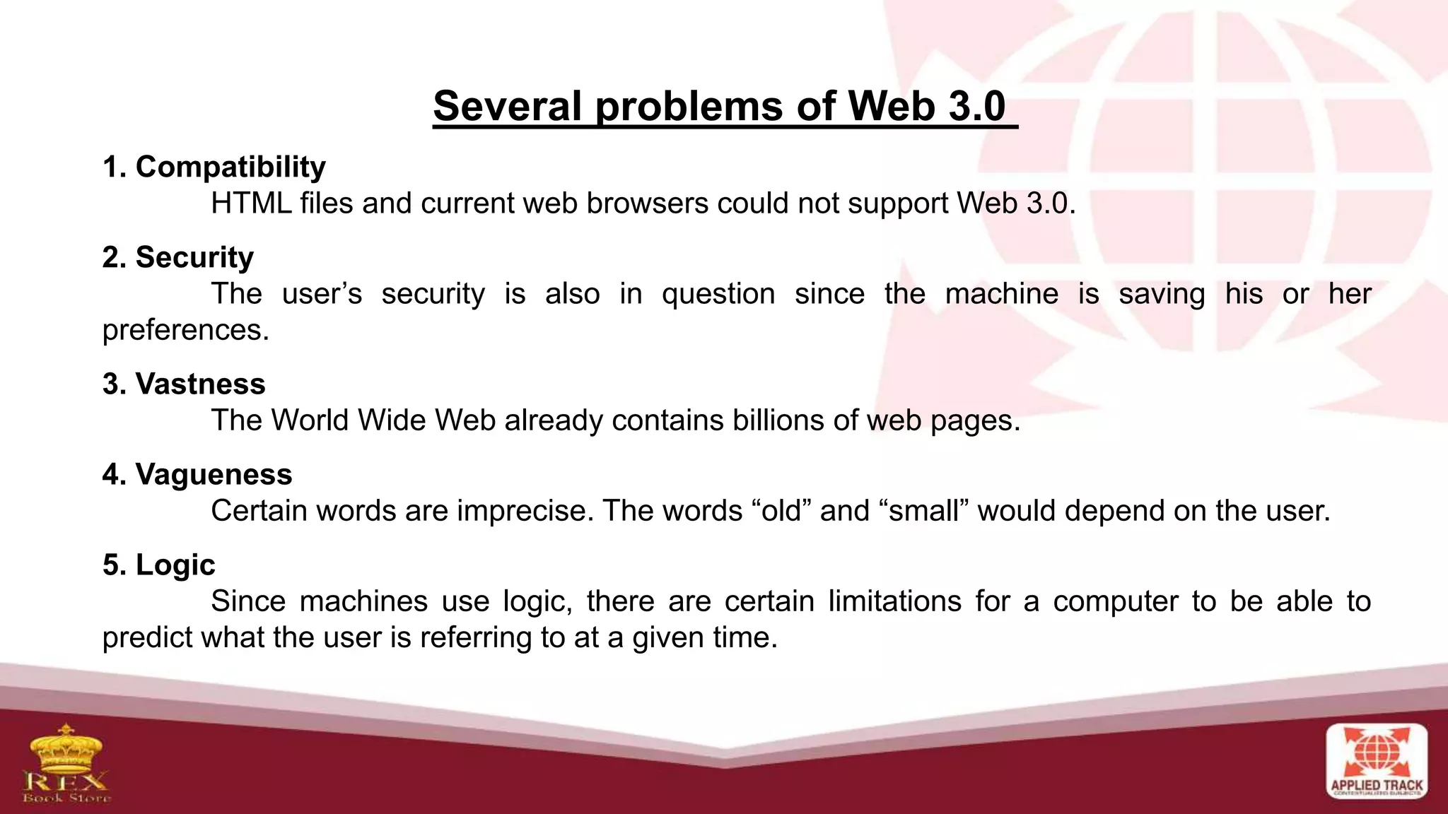 Several problems of Web 3.0
1. Compatibility
HTML files and current web browsers could not support Web 3.0.
2. Security
The user’s security is also in question since the machine is saving his or her
preferences.
3. Vastness
The World Wide Web already contains billions of web pages.
4. Vagueness
Certain words are imprecise. The words “old” and “small” would depend on the user.
5. Logic
Since machines use logic, there are certain limitations for a computer to be able to
predict what the user is referring to at a given time.
 