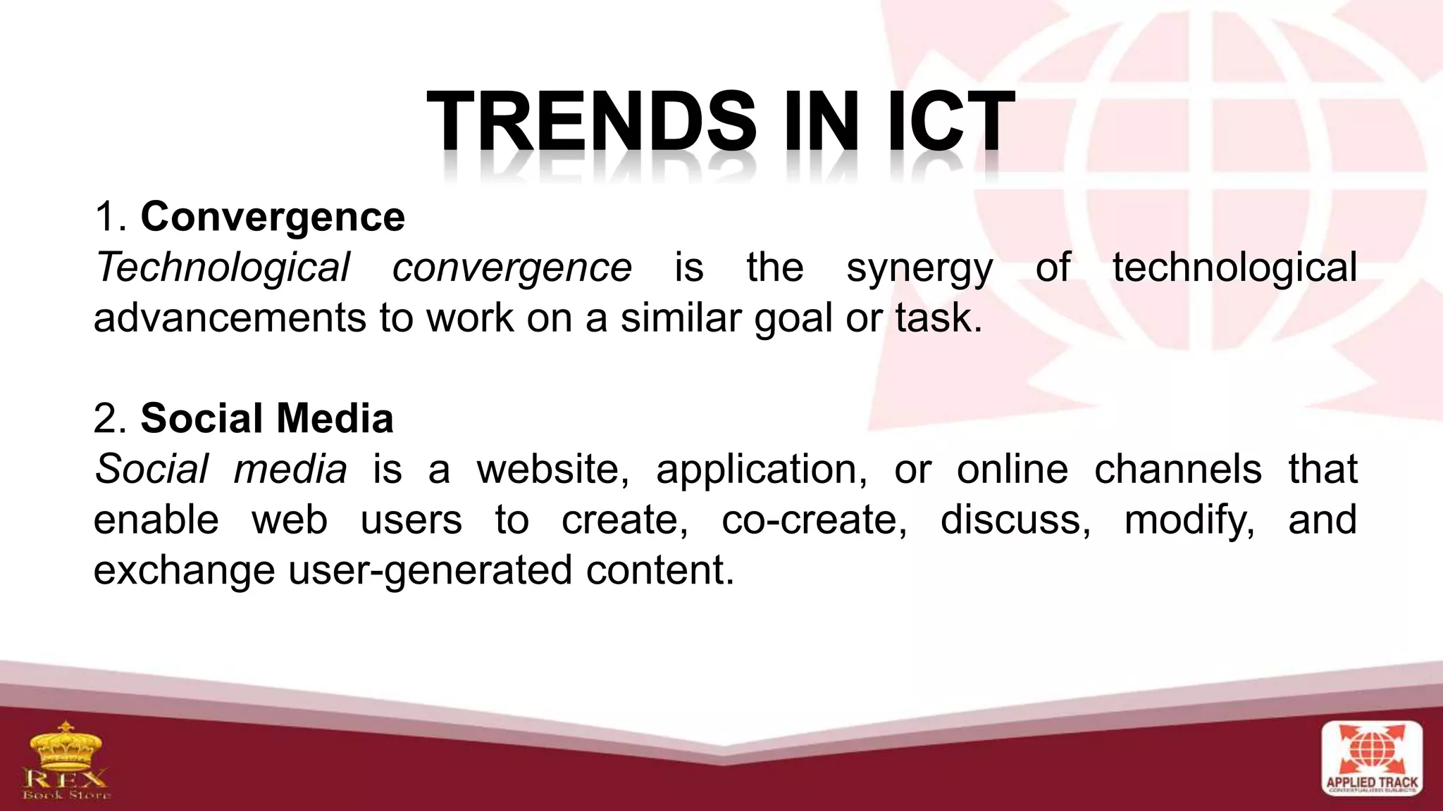 1. Convergence
Technological convergence is the synergy of technological
advancements to work on a similar goal or task.
2. Social Media
Social media is a website, application, or online channels that
enable web users to create, co-create, discuss, modify, and
exchange user-generated content.
 