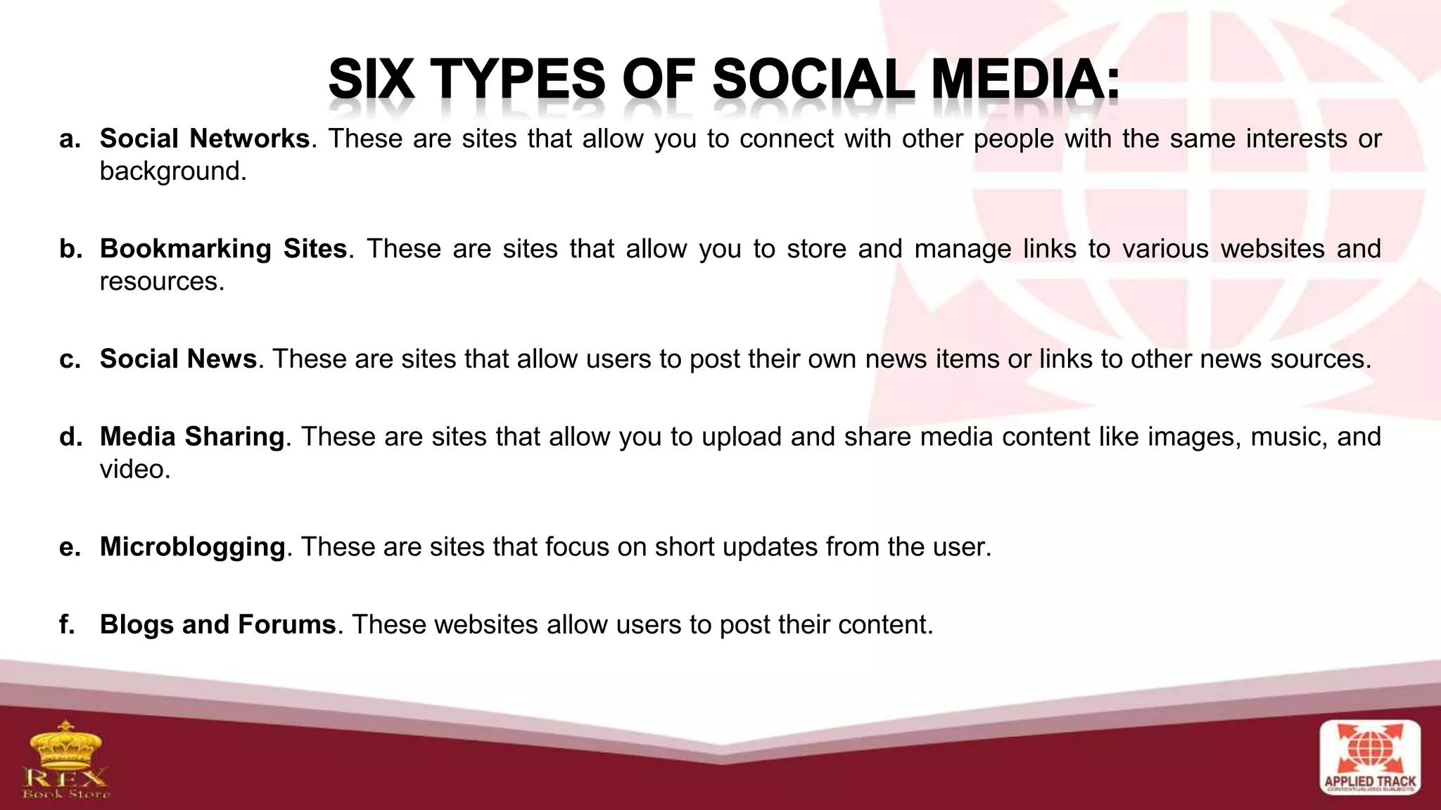 a. Social Networks. These are sites that allow you to connect with other people with the same interests or
background.
b. Bookmarking Sites. These are sites that allow you to store and manage links to various websites and
resources.
c. Social News. These are sites that allow users to post their own news items or links to other news sources.
d. Media Sharing. These are sites that allow you to upload and share media content like images, music, and
video.
e. Microblogging. These are sites that focus on short updates from the user.
f. Blogs and Forums. These websites allow users to post their content.
 