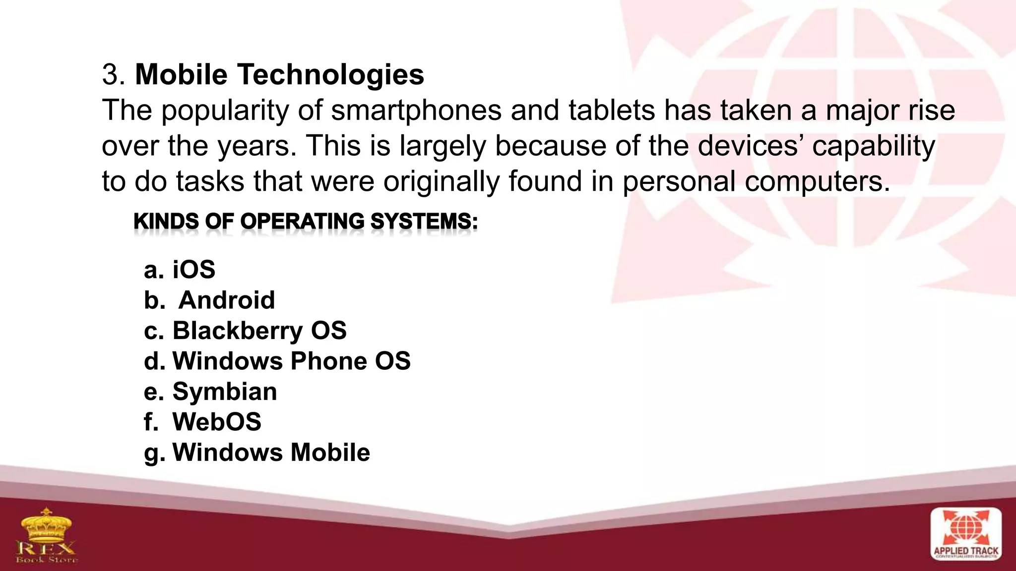 3. Mobile Technologies
The popularity of smartphones and tablets has taken a major rise
over the years. This is largely because of the devices’ capability
to do tasks that were originally found in personal computers.
a. iOS
b. Android
c. Blackberry OS
d. Windows Phone OS
e. Symbian
f. WebOS
g. Windows Mobile
 