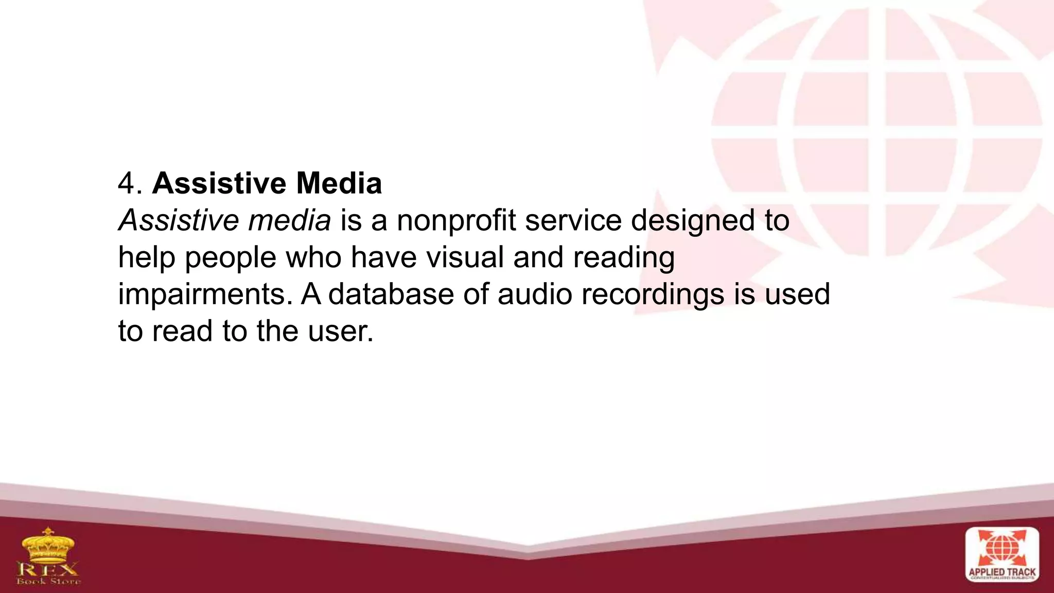 4. Assistive Media
Assistive media is a nonprofit service designed to
help people who have visual and reading
impairments. A database of audio recordings is used
to read to the user.
 