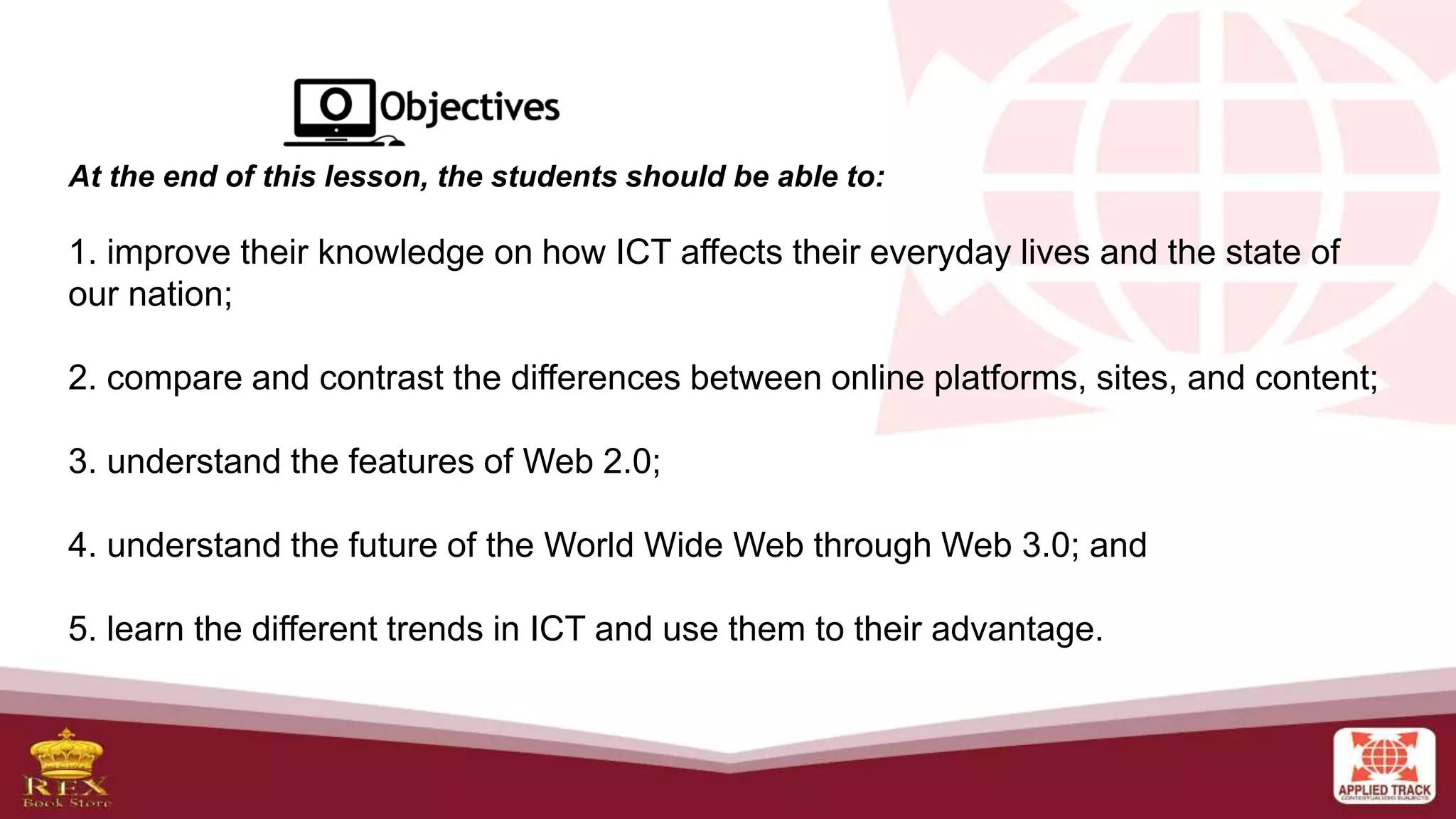 At the end of this lesson, the students should be able to:
1. improve their knowledge on how ICT affects their everyday lives and the state of
our nation;
2. compare and contrast the differences between online platforms, sites, and content;
3. understand the features of Web 2.0;
4. understand the future of the World Wide Web through Web 3.0; and
5. learn the different trends in ICT and use them to their advantage.
 